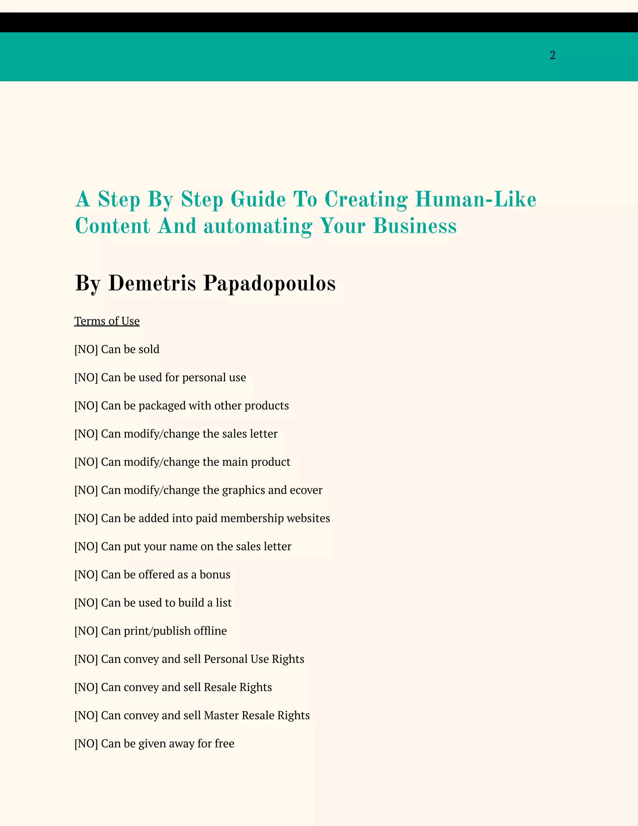 2
A Step By Step Guide To Creating Human-Like
Content And automating Your Business
By Demetris Papadopoulos
Terms of Use
[NO] Can be sold
[NO] Can be used for personal use
[NO] Can be packaged with other products
[NO] Can modify/change the sales letter
[NO] Can modify/change the main product
[NO] Can modify/change the graphics and ecover
[NO] Can be added into paid membership websites
[NO] Can put your name on the sales letter
[NO] Can be offered as a bonus
[NO] Can be used to build a list
[NO] Can print/publish offline
[NO] Can convey and sell Personal Use Rights
[NO] Can convey and sell Resale Rights
[NO] Can convey and sell Master Resale Rights
[NO] Can be given away for free
 