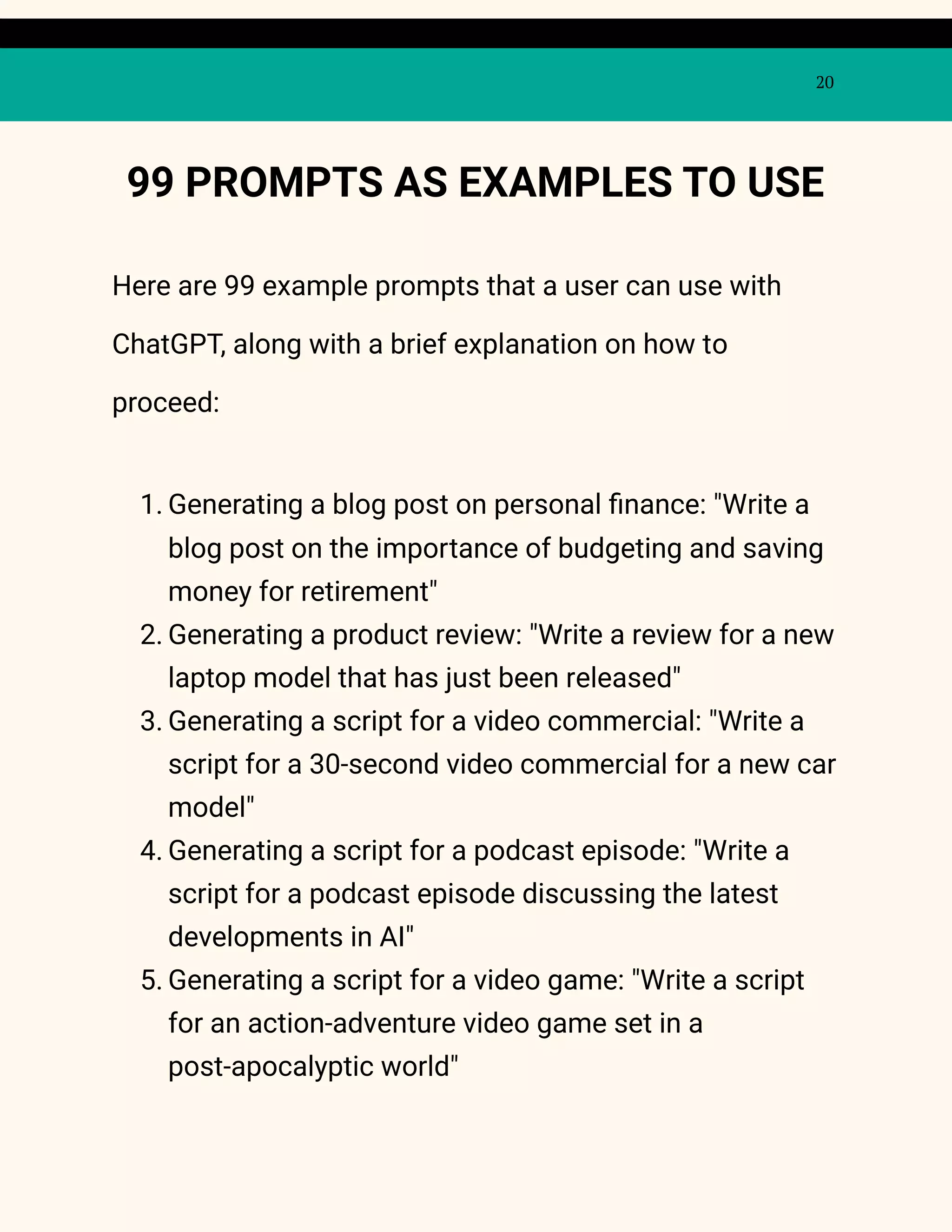 20
99 PROMPTS AS EXAMPLES TO USE
Here are 99 example prompts that a user can use with
ChatGPT, along with a brief explanation on how to
proceed:
1. Generating a blog post on personal finance: "Write a
blog post on the importance of budgeting and saving
money for retirement"
2. Generating a product review: "Write a review for a new
laptop model that has just been released"
3. Generating a script for a video commercial: "Write a
script for a 30-second video commercial for a new car
model"
4. Generating a script for a podcast episode: "Write a
script for a podcast episode discussing the latest
developments in AI"
5. Generating a script for a video game: "Write a script
for an action-adventure video game set in a
post-apocalyptic world"
 