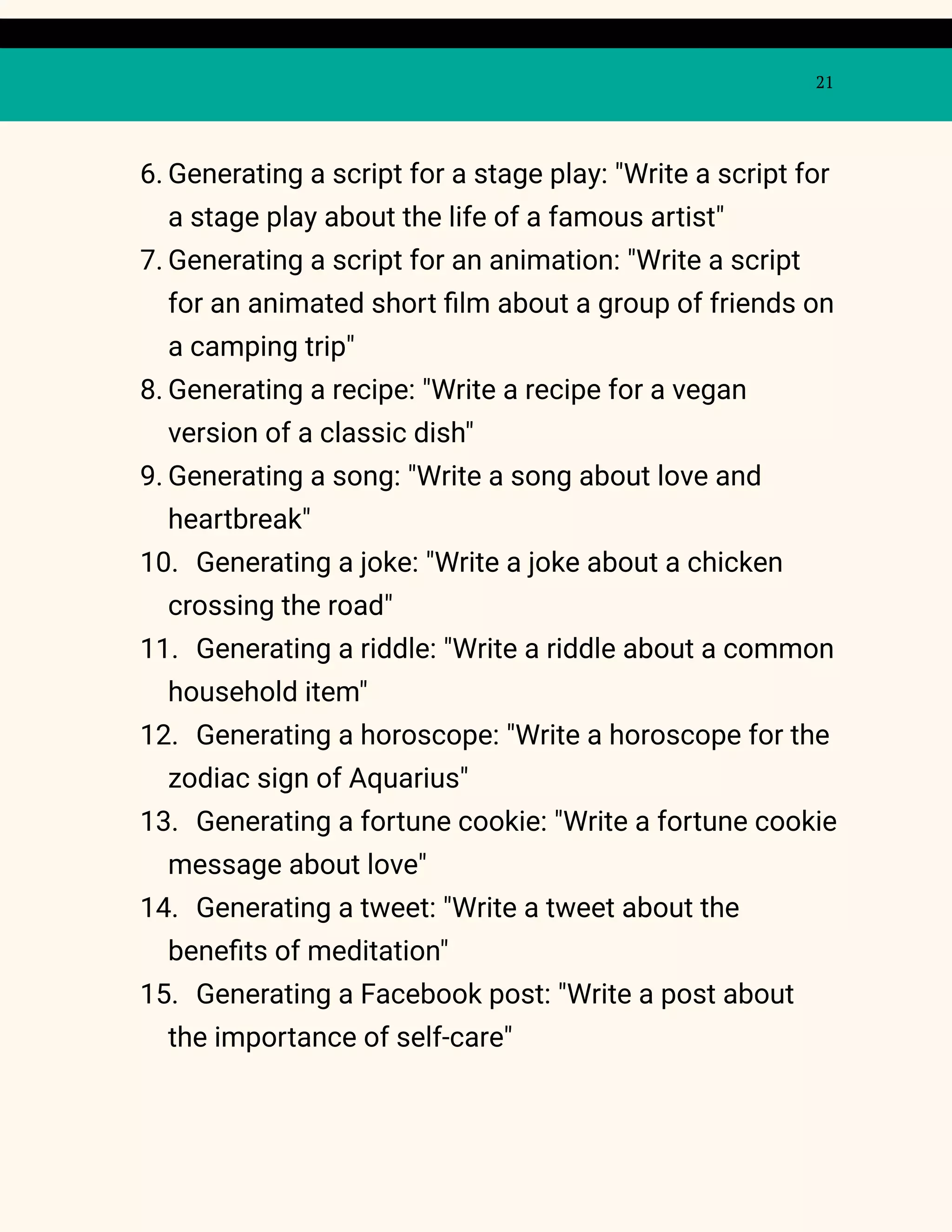 21
6. Generating a script for a stage play: "Write a script for
a stage play about the life of a famous artist"
7. Generating a script for an animation: "Write a script
for an animated short film about a group of friends on
a camping trip"
8. Generating a recipe: "Write a recipe for a vegan
version of a classic dish"
9. Generating a song: "Write a song about love and
heartbreak"
10. Generating a joke: "Write a joke about a chicken
crossing the road"
11. Generating a riddle: "Write a riddle about a common
household item"
12. Generating a horoscope: "Write a horoscope for the
zodiac sign of Aquarius"
13. Generating a fortune cookie: "Write a fortune cookie
message about love"
14. Generating a tweet: "Write a tweet about the
benefits of meditation"
15. Generating a Facebook post: "Write a post about
the importance of self-care"
 
