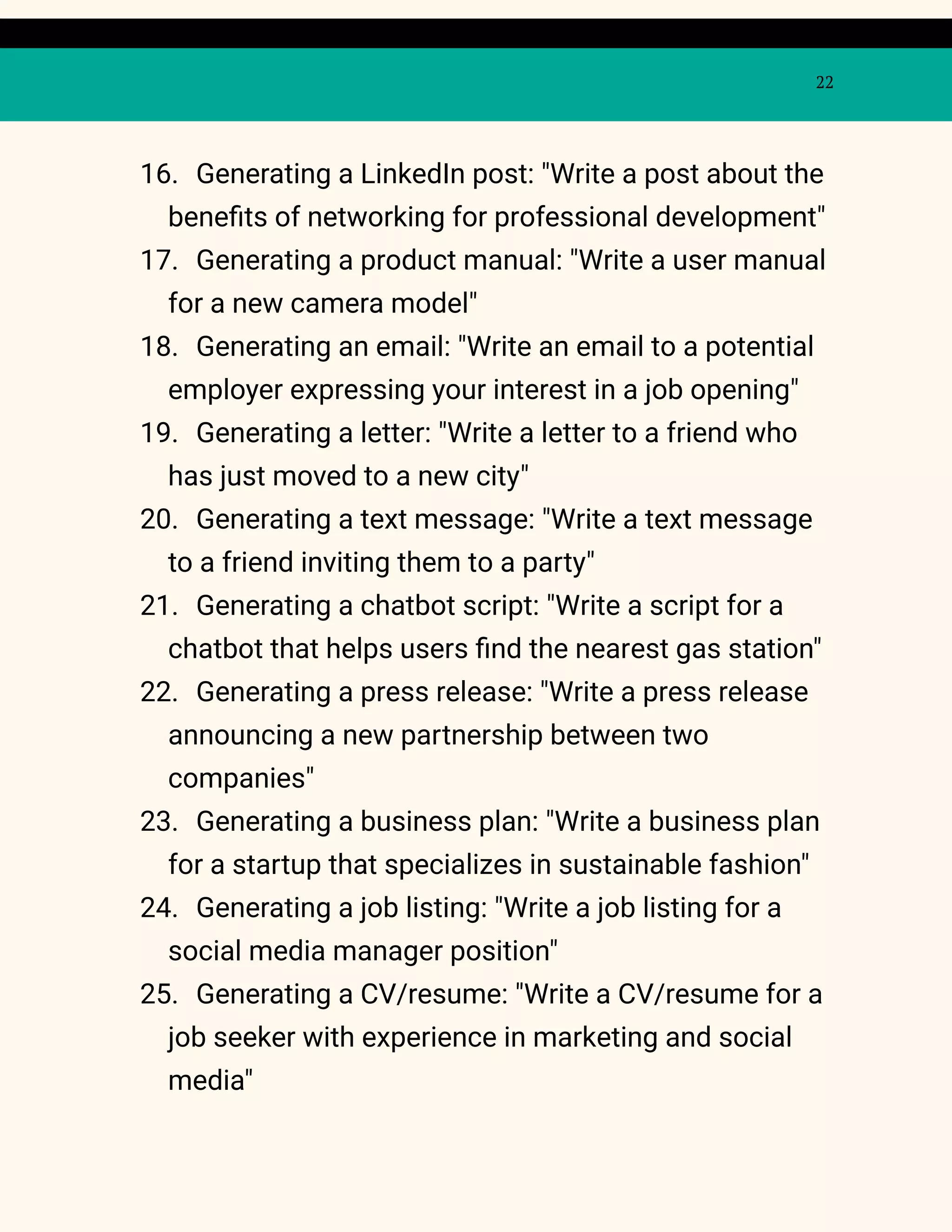 22
16. Generating a LinkedIn post: "Write a post about the
benefits of networking for professional development"
17. Generating a product manual: "Write a user manual
for a new camera model"
18. Generating an email: "Write an email to a potential
employer expressing your interest in a job opening"
19. Generating a letter: "Write a letter to a friend who
has just moved to a new city"
20. Generating a text message: "Write a text message
to a friend inviting them to a party"
21. Generating a chatbot script: "Write a script for a
chatbot that helps users find the nearest gas station"
22. Generating a press release: "Write a press release
announcing a new partnership between two
companies"
23. Generating a business plan: "Write a business plan
for a startup that specializes in sustainable fashion"
24. Generating a job listing: "Write a job listing for a
social media manager position"
25. Generating a CV/resume: "Write a CV/resume for a
job seeker with experience in marketing and social
media"
 