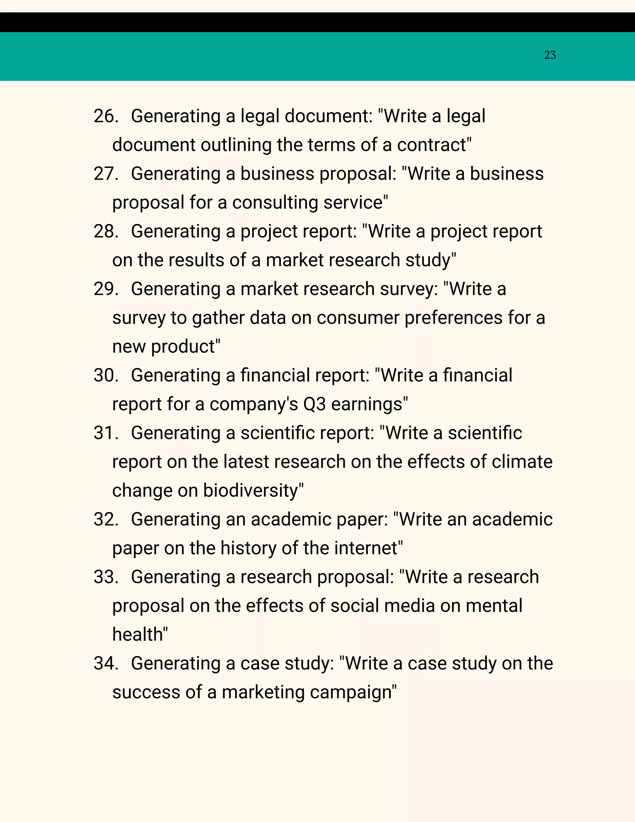 23
26. Generating a legal document: "Write a legal
document outlining the terms of a contract"
27. Generating a business proposal: "Write a business
proposal for a consulting service"
28. Generating a project report: "Write a project report
on the results of a market research study"
29. Generating a market research survey: "Write a
survey to gather data on consumer preferences for a
new product"
30. Generating a financial report: "Write a financial
report for a company's Q3 earnings"
31. Generating a scientific report: "Write a scientific
report on the latest research on the effects of climate
change on biodiversity"
32. Generating an academic paper: "Write an academic
paper on the history of the internet"
33. Generating a research proposal: "Write a research
proposal on the effects of social media on mental
health"
34. Generating a case study: "Write a case study on the
success of a marketing campaign"
 