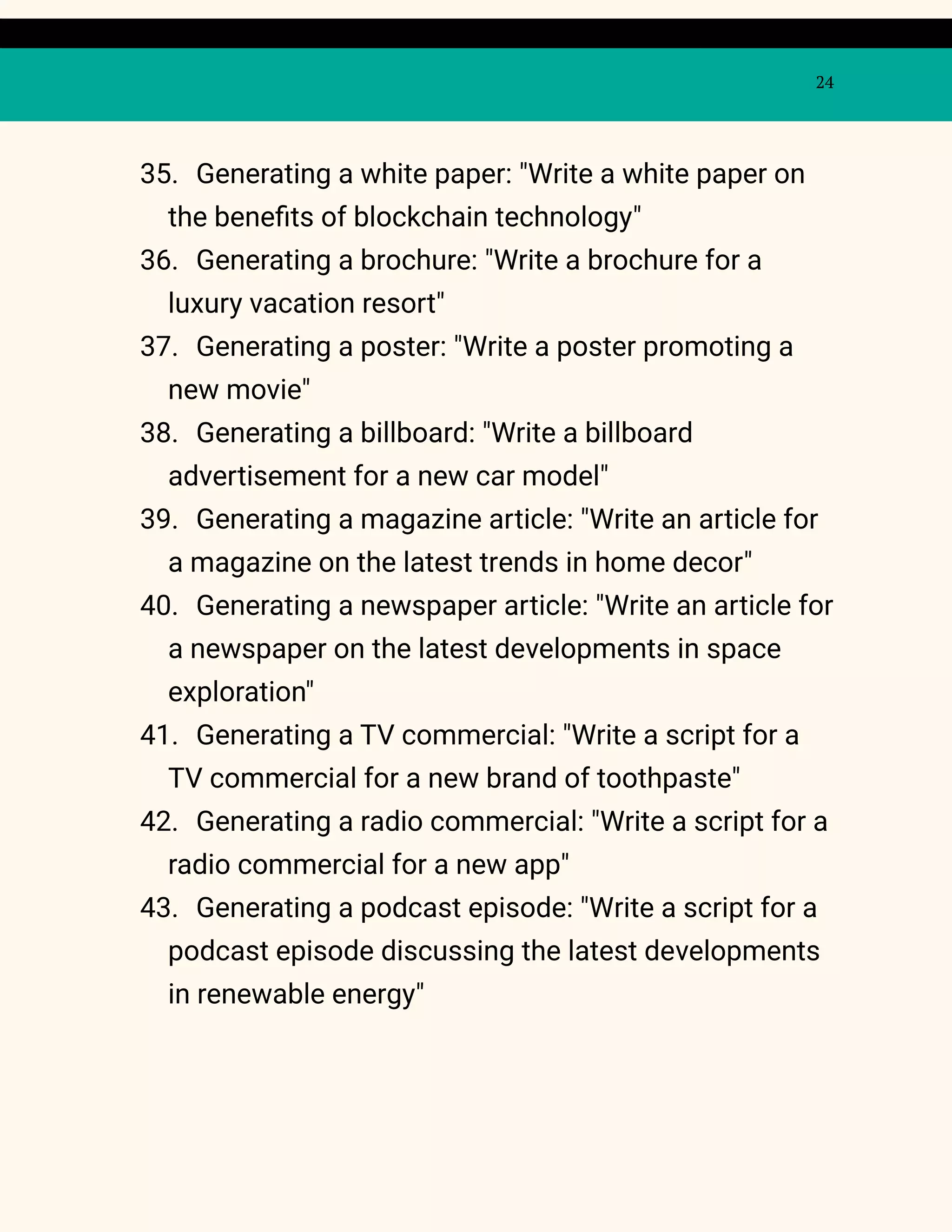 24
35. Generating a white paper: "Write a white paper on
the benefits of blockchain technology"
36. Generating a brochure: "Write a brochure for a
luxury vacation resort"
37. Generating a poster: "Write a poster promoting a
new movie"
38. Generating a billboard: "Write a billboard
advertisement for a new car model"
39. Generating a magazine article: "Write an article for
a magazine on the latest trends in home decor"
40. Generating a newspaper article: "Write an article for
a newspaper on the latest developments in space
exploration"
41. Generating a TV commercial: "Write a script for a
TV commercial for a new brand of toothpaste"
42. Generating a radio commercial: "Write a script for a
radio commercial for a new app"
43. Generating a podcast episode: "Write a script for a
podcast episode discussing the latest developments
in renewable energy"
 