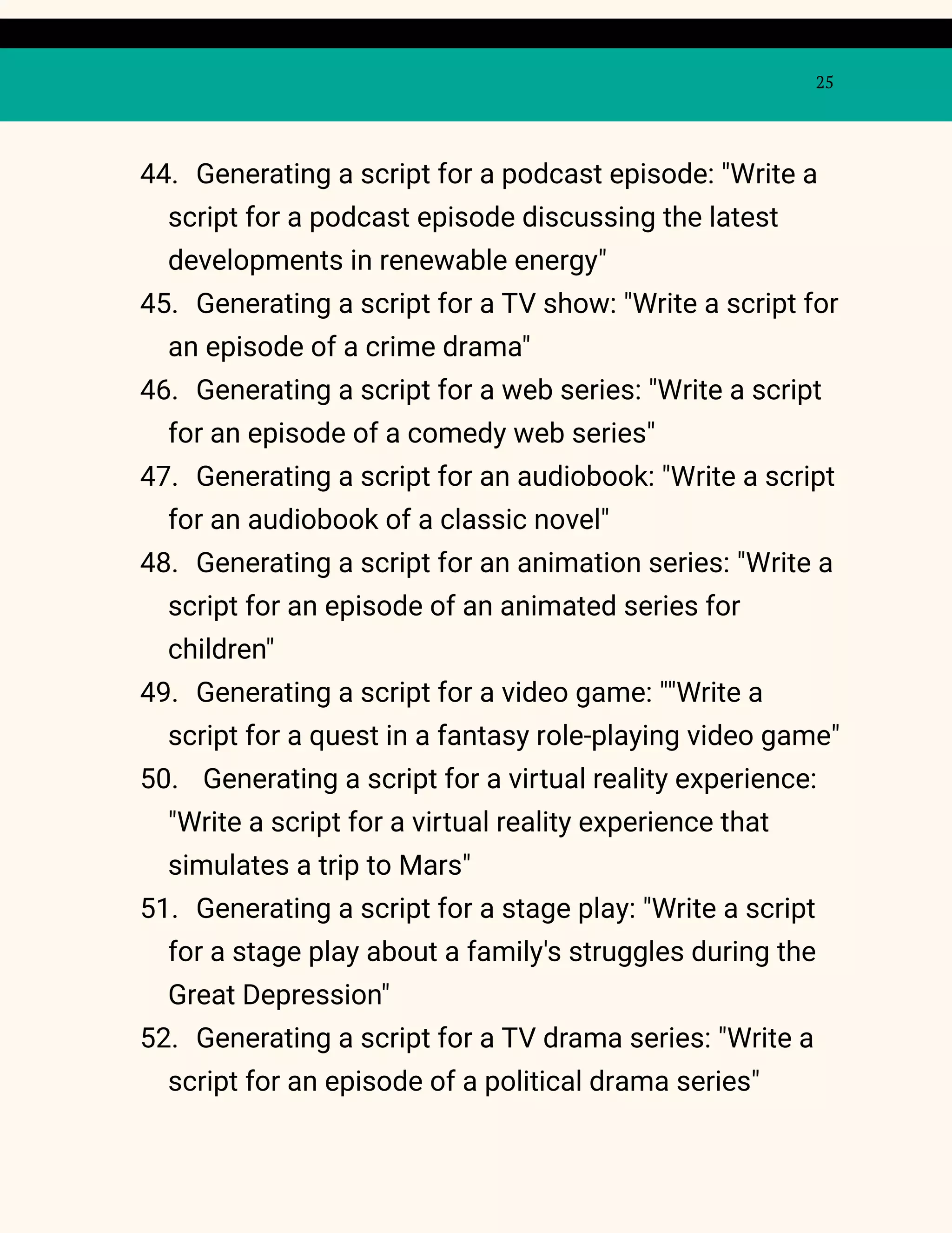 25
44. Generating a script for a podcast episode: "Write a
script for a podcast episode discussing the latest
developments in renewable energy"
45. Generating a script for a TV show: "Write a script for
an episode of a crime drama"
46. Generating a script for a web series: "Write a script
for an episode of a comedy web series"
47. Generating a script for an audiobook: "Write a script
for an audiobook of a classic novel"
48. Generating a script for an animation series: "Write a
script for an episode of an animated series for
children"
49. Generating a script for a video game: ""Write a
script for a quest in a fantasy role-playing video game"
50. Generating a script for a virtual reality experience:
"Write a script for a virtual reality experience that
simulates a trip to Mars"
51. Generating a script for a stage play: "Write a script
for a stage play about a family's struggles during the
Great Depression"
52. Generating a script for a TV drama series: "Write a
script for an episode of a political drama series"
 
