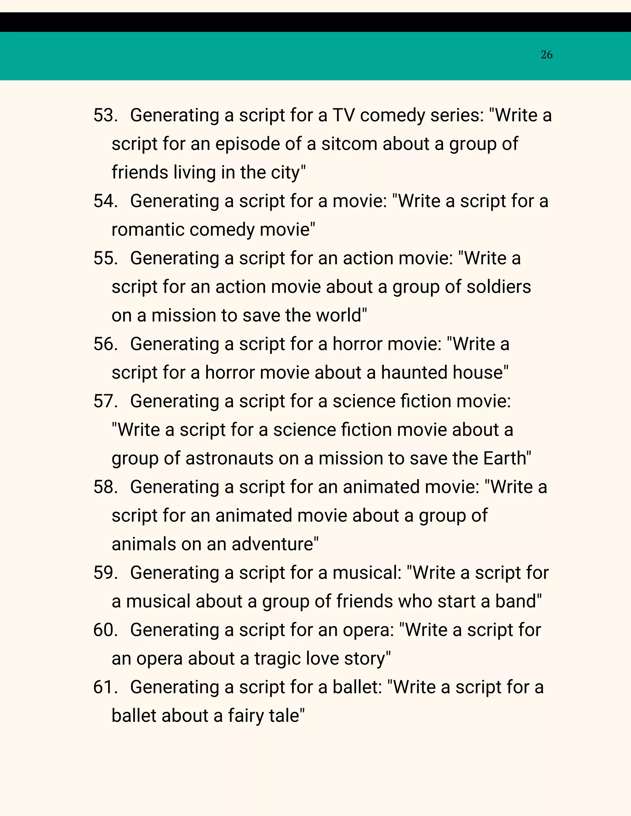26
53. Generating a script for a TV comedy series: "Write a
script for an episode of a sitcom about a group of
friends living in the city"
54. Generating a script for a movie: "Write a script for a
romantic comedy movie"
55. Generating a script for an action movie: "Write a
script for an action movie about a group of soldiers
on a mission to save the world"
56. Generating a script for a horror movie: "Write a
script for a horror movie about a haunted house"
57. Generating a script for a science fiction movie:
"Write a script for a science fiction movie about a
group of astronauts on a mission to save the Earth"
58. Generating a script for an animated movie: "Write a
script for an animated movie about a group of
animals on an adventure"
59. Generating a script for a musical: "Write a script for
a musical about a group of friends who start a band"
60. Generating a script for an opera: "Write a script for
an opera about a tragic love story"
61. Generating a script for a ballet: "Write a script for a
ballet about a fairy tale"
 