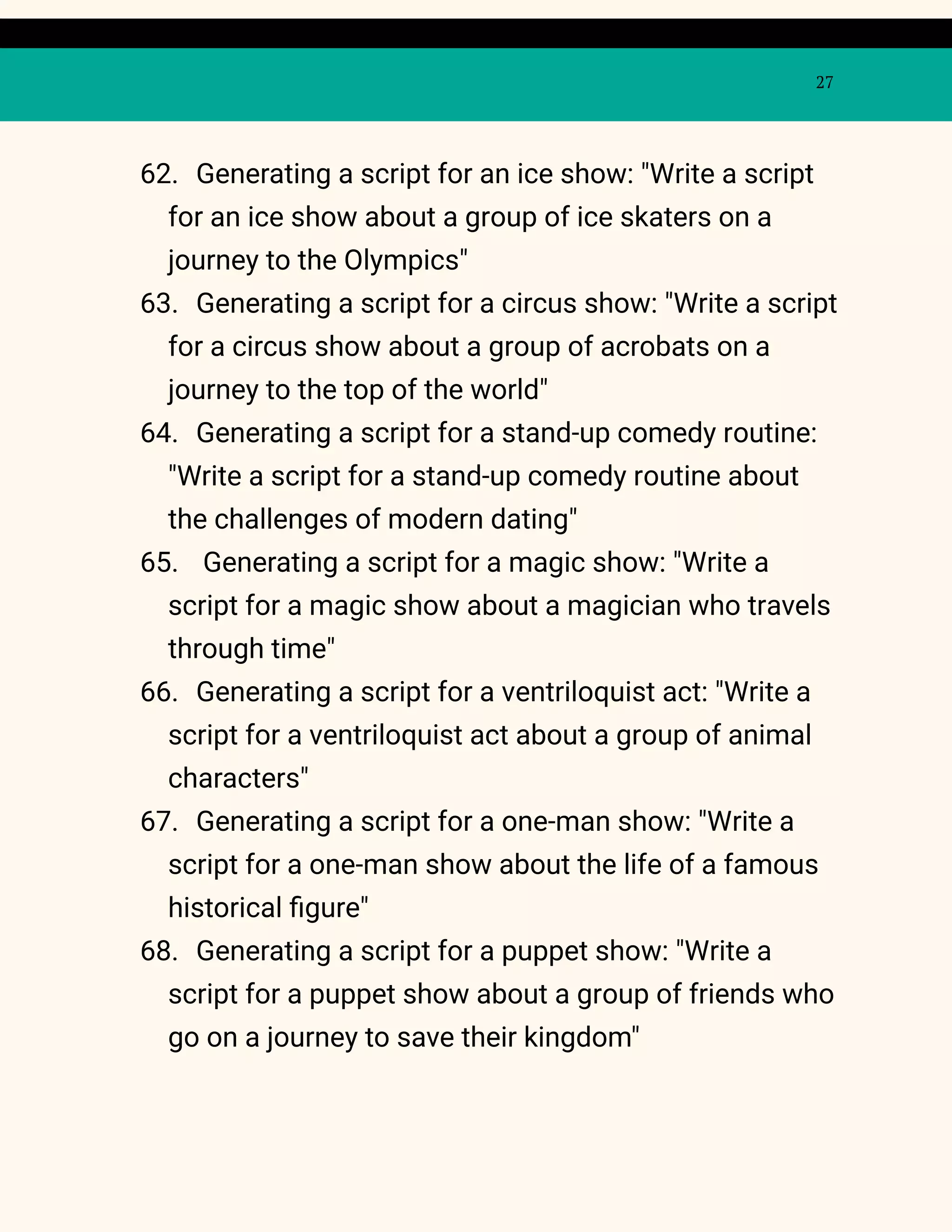 27
62. Generating a script for an ice show: "Write a script
for an ice show about a group of ice skaters on a
journey to the Olympics"
63. Generating a script for a circus show: "Write a script
for a circus show about a group of acrobats on a
journey to the top of the world"
64. Generating a script for a stand-up comedy routine:
"Write a script for a stand-up comedy routine about
the challenges of modern dating"
65. Generating a script for a magic show: "Write a
script for a magic show about a magician who travels
through time"
66. Generating a script for a ventriloquist act: "Write a
script for a ventriloquist act about a group of animal
characters"
67. Generating a script for a one-man show: "Write a
script for a one-man show about the life of a famous
historical figure"
68. Generating a script for a puppet show: "Write a
script for a puppet show about a group of friends who
go on a journey to save their kingdom"
 