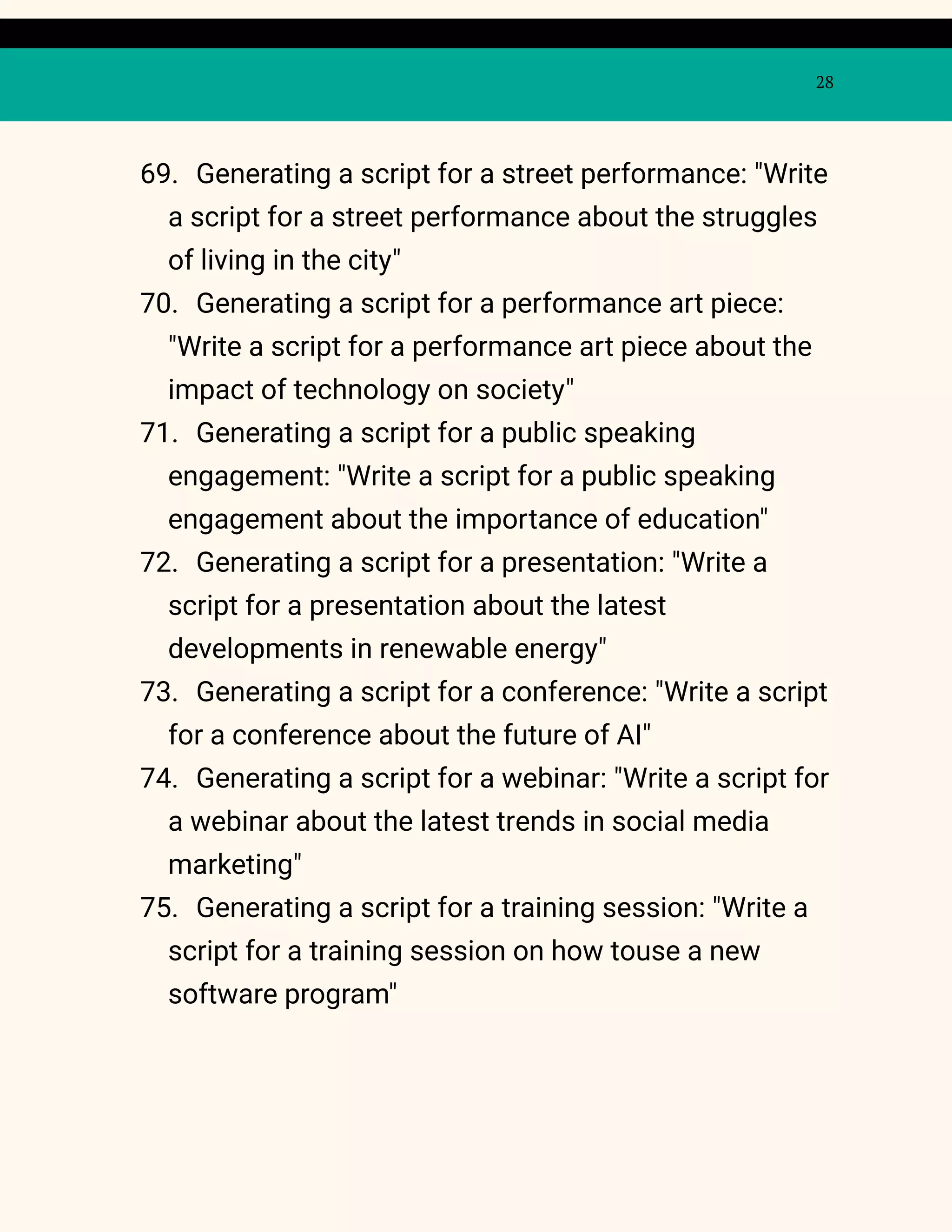 28
69. Generating a script for a street performance: "Write
a script for a street performance about the struggles
of living in the city"
70. Generating a script for a performance art piece:
"Write a script for a performance art piece about the
impact of technology on society"
71. Generating a script for a public speaking
engagement: "Write a script for a public speaking
engagement about the importance of education"
72. Generating a script for a presentation: "Write a
script for a presentation about the latest
developments in renewable energy"
73. Generating a script for a conference: "Write a script
for a conference about the future of AI"
74. Generating a script for a webinar: "Write a script for
a webinar about the latest trends in social media
marketing"
75. Generating a script for a training session: "Write a
script for a training session on how touse a new
software program"
 