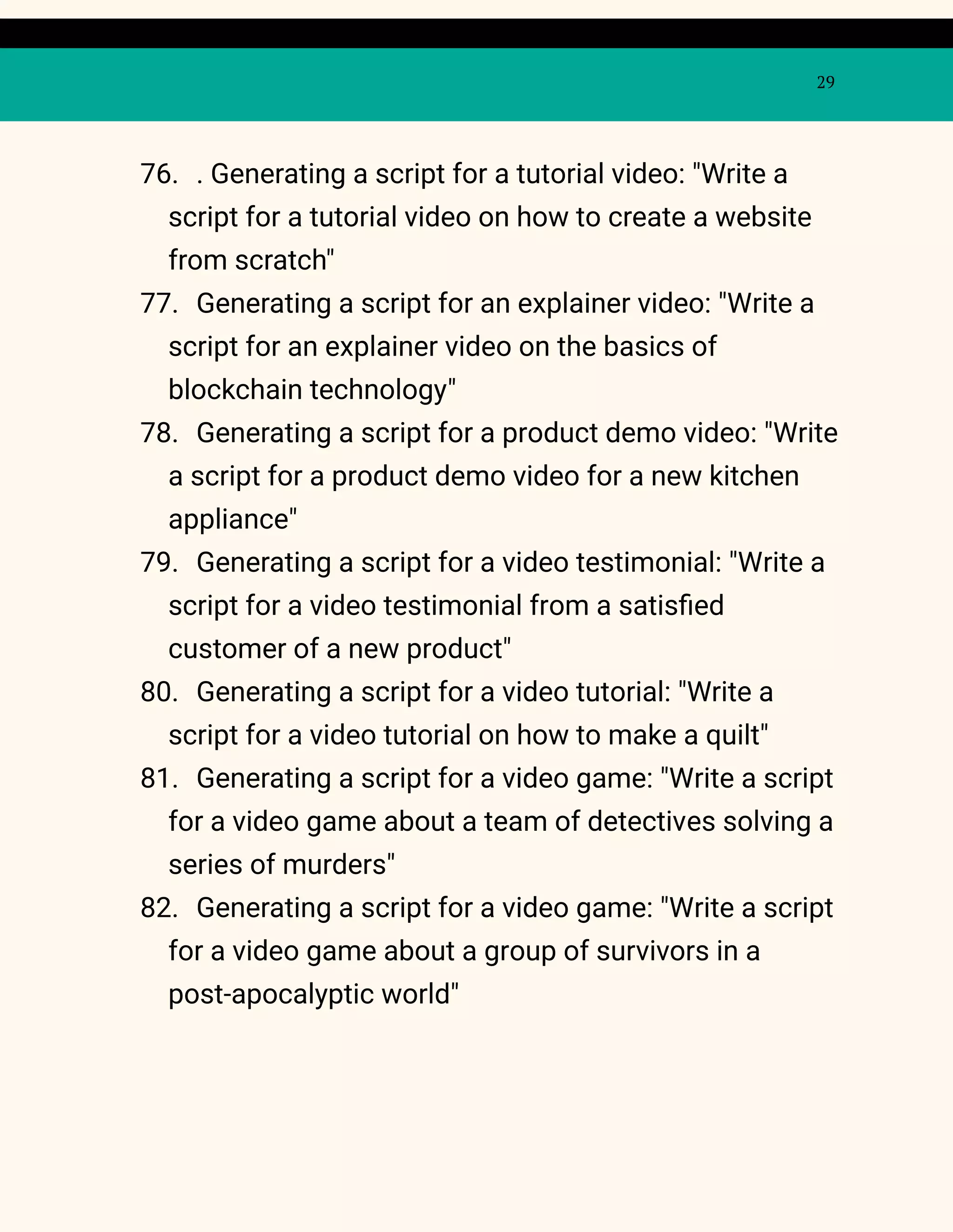 29
76. . Generating a script for a tutorial video: "Write a
script for a tutorial video on how to create a website
from scratch"
77. Generating a script for an explainer video: "Write a
script for an explainer video on the basics of
blockchain technology"
78. Generating a script for a product demo video: "Write
a script for a product demo video for a new kitchen
appliance"
79. Generating a script for a video testimonial: "Write a
script for a video testimonial from a satisfied
customer of a new product"
80. Generating a script for a video tutorial: "Write a
script for a video tutorial on how to make a quilt"
81. Generating a script for a video game: "Write a script
for a video game about a team of detectives solving a
series of murders"
82. Generating a script for a video game: "Write a script
for a video game about a group of survivors in a
post-apocalyptic world"
 