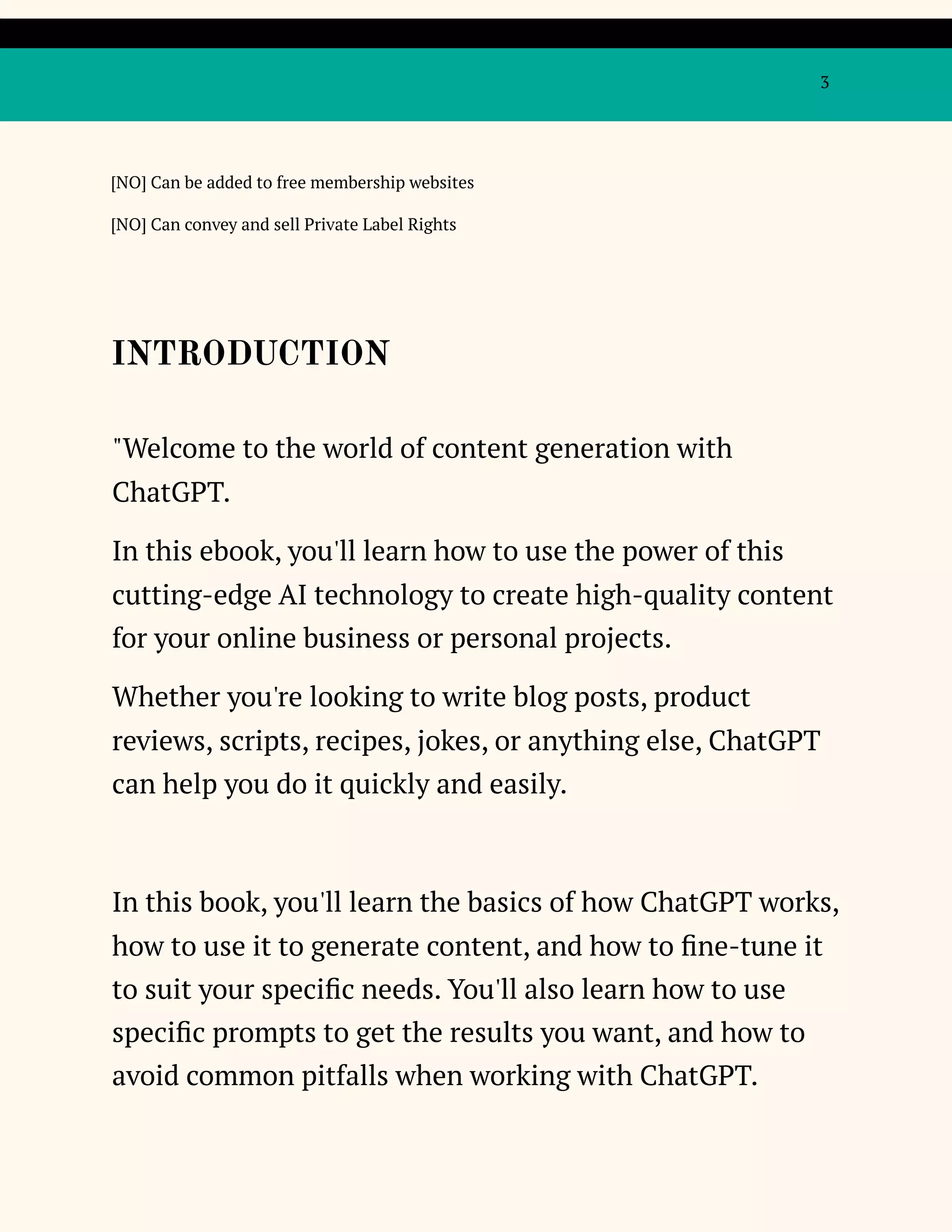 3
[NO] Can be added to free membership websites
[NO] Can convey and sell Private Label Rights
INTRODUCTION
"Welcome to the world of content generation with
ChatGPT.
In this ebook, you'll learn how to use the power of this
cutting-edge AI technology to create high-quality content
for your online business or personal projects.
Whether you're looking to write blog posts, product
reviews, scripts, recipes, jokes, or anything else, ChatGPT
can help you do it quickly and easily.
In this book, you'll learn the basics of how ChatGPT works,
how to use it to generate content, and how to fine-tune it
to suit your specific needs. You'll also learn how to use
specific prompts to get the results you want, and how to
avoid common pitfalls when working with ChatGPT.
 