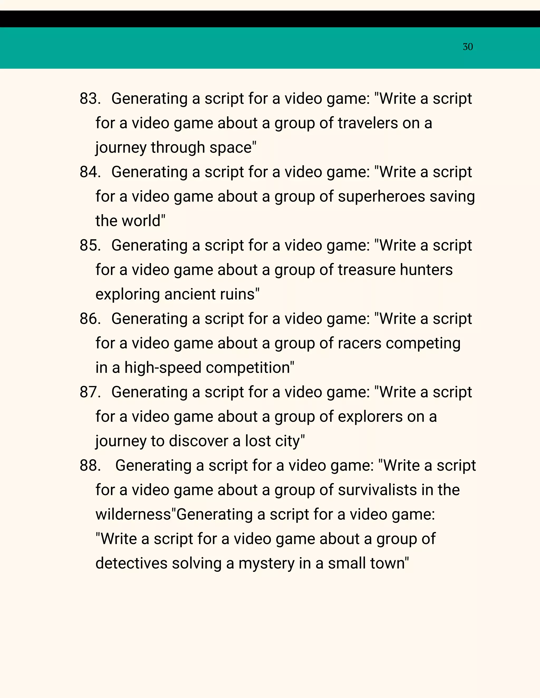30
83. Generating a script for a video game: "Write a script
for a video game about a group of travelers on a
journey through space"
84. Generating a script for a video game: "Write a script
for a video game about a group of superheroes saving
the world"
85. Generating a script for a video game: "Write a script
for a video game about a group of treasure hunters
exploring ancient ruins"
86. Generating a script for a video game: "Write a script
for a video game about a group of racers competing
in a high-speed competition"
87. Generating a script for a video game: "Write a script
for a video game about a group of explorers on a
journey to discover a lost city"
88. Generating a script for a video game: "Write a script
for a video game about a group of survivalists in the
wilderness"Generating a script for a video game:
"Write a script for a video game about a group of
detectives solving a mystery in a small town"
 