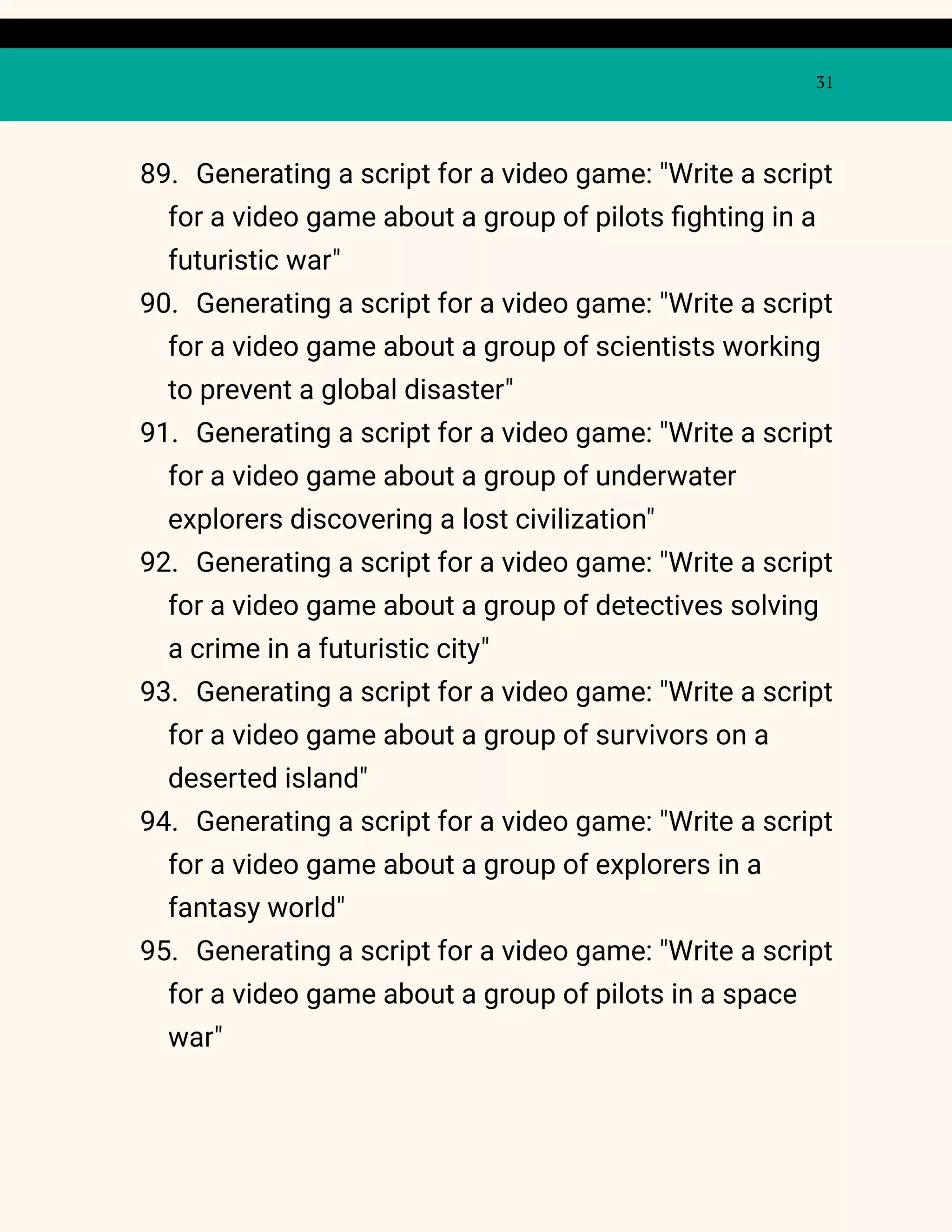 31
89. Generating a script for a video game: "Write a script
for a video game about a group of pilots fighting in a
futuristic war"
90. Generating a script for a video game: "Write a script
for a video game about a group of scientists working
to prevent a global disaster"
91. Generating a script for a video game: "Write a script
for a video game about a group of underwater
explorers discovering a lost civilization"
92. Generating a script for a video game: "Write a script
for a video game about a group of detectives solving
a crime in a futuristic city"
93. Generating a script for a video game: "Write a script
for a video game about a group of survivors on a
deserted island"
94. Generating a script for a video game: "Write a script
for a video game about a group of explorers in a
fantasy world"
95. Generating a script for a video game: "Write a script
for a video game about a group of pilots in a space
war"
 