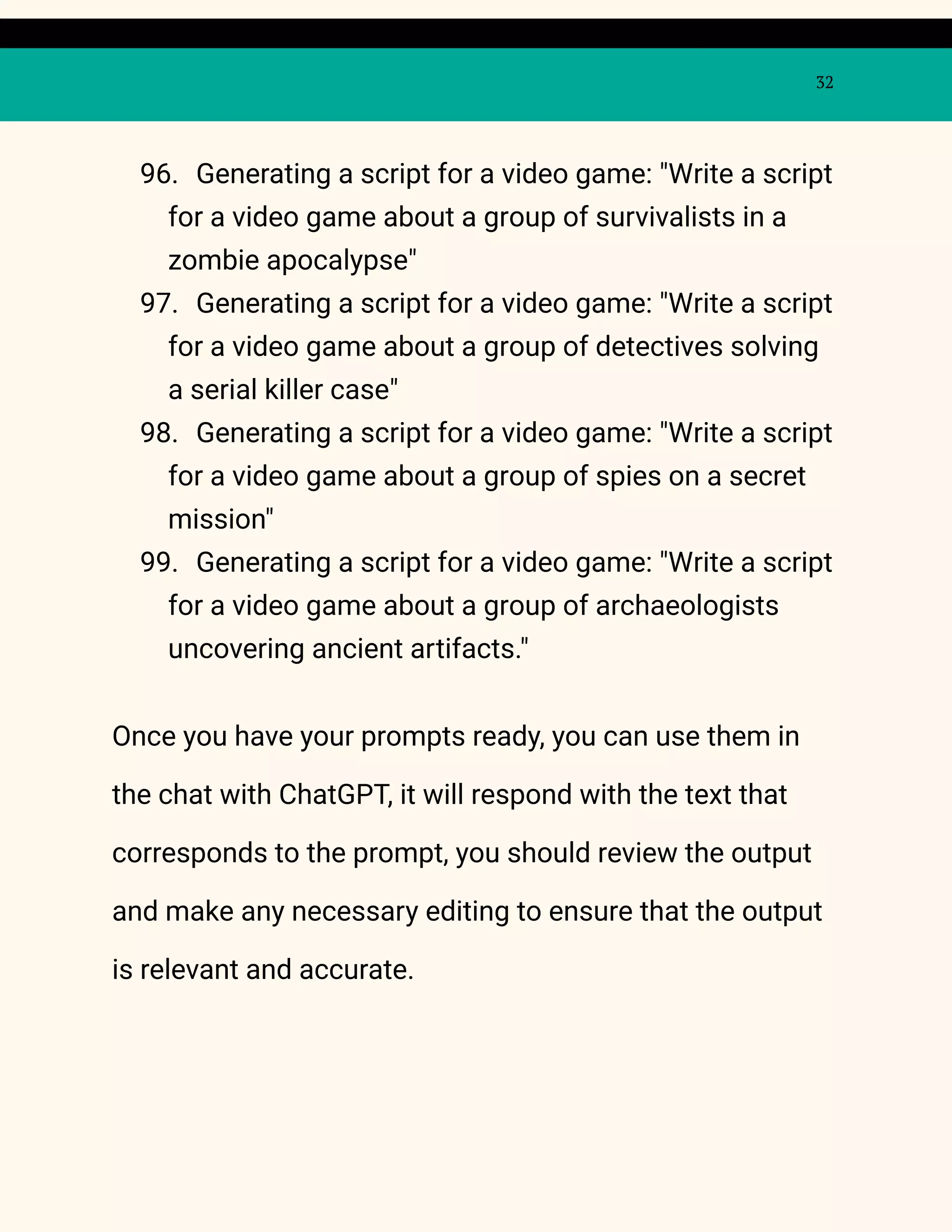 32
96. Generating a script for a video game: "Write a script
for a video game about a group of survivalists in a
zombie apocalypse"
97. Generating a script for a video game: "Write a script
for a video game about a group of detectives solving
a serial killer case"
98. Generating a script for a video game: "Write a script
for a video game about a group of spies on a secret
mission"
99. Generating a script for a video game: "Write a script
for a video game about a group of archaeologists
uncovering ancient artifacts."
Once you have your prompts ready, you can use them in
the chat with ChatGPT, it will respond with the text that
corresponds to the prompt, you should review the output
and make any necessary editing to ensure that the output
is relevant and accurate.
 