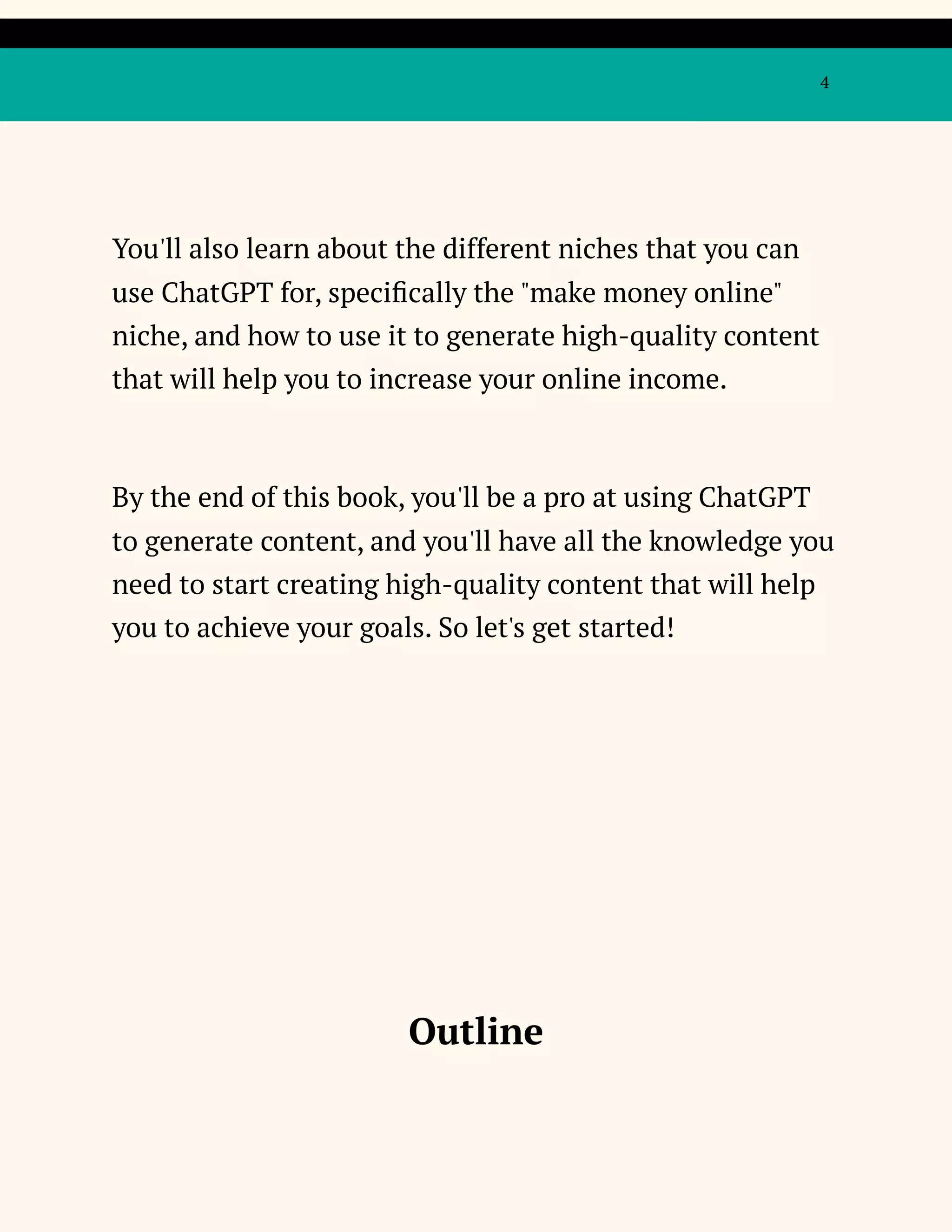 4
You'll also learn about the different niches that you can
use ChatGPT for, specifically the "make money online"
niche, and how to use it to generate high-quality content
that will help you to increase your online income.
By the end of this book, you'll be a pro at using ChatGPT
to generate content, and you'll have all the knowledge you
need to start creating high-quality content that will help
you to achieve your goals. So let's get started!
Outline
 