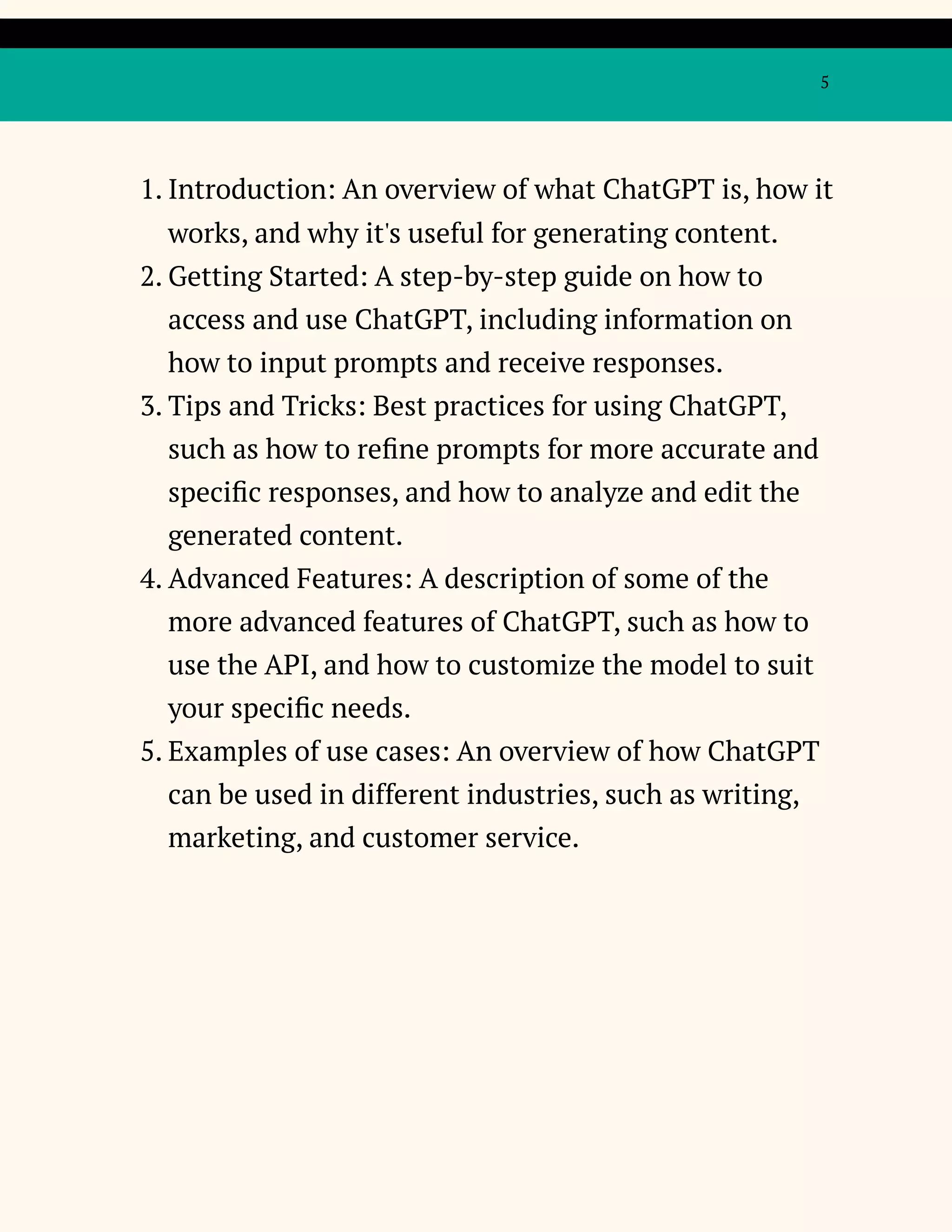 5
1. Introduction: An overview of what ChatGPT is, how it
works, and why it's useful for generating content.
2. Getting Started: A step-by-step guide on how to
access and use ChatGPT, including information on
how to input prompts and receive responses.
3. Tips and Tricks: Best practices for using ChatGPT,
such as how to refine prompts for more accurate and
specific responses, and how to analyze and edit the
generated content.
4. Advanced Features: A description of some of the
more advanced features of ChatGPT, such as how to
use the API, and how to customize the model to suit
your specific needs.
5. Examples of use cases: An overview of how ChatGPT
can be used in different industries, such as writing,
marketing, and customer service.
 