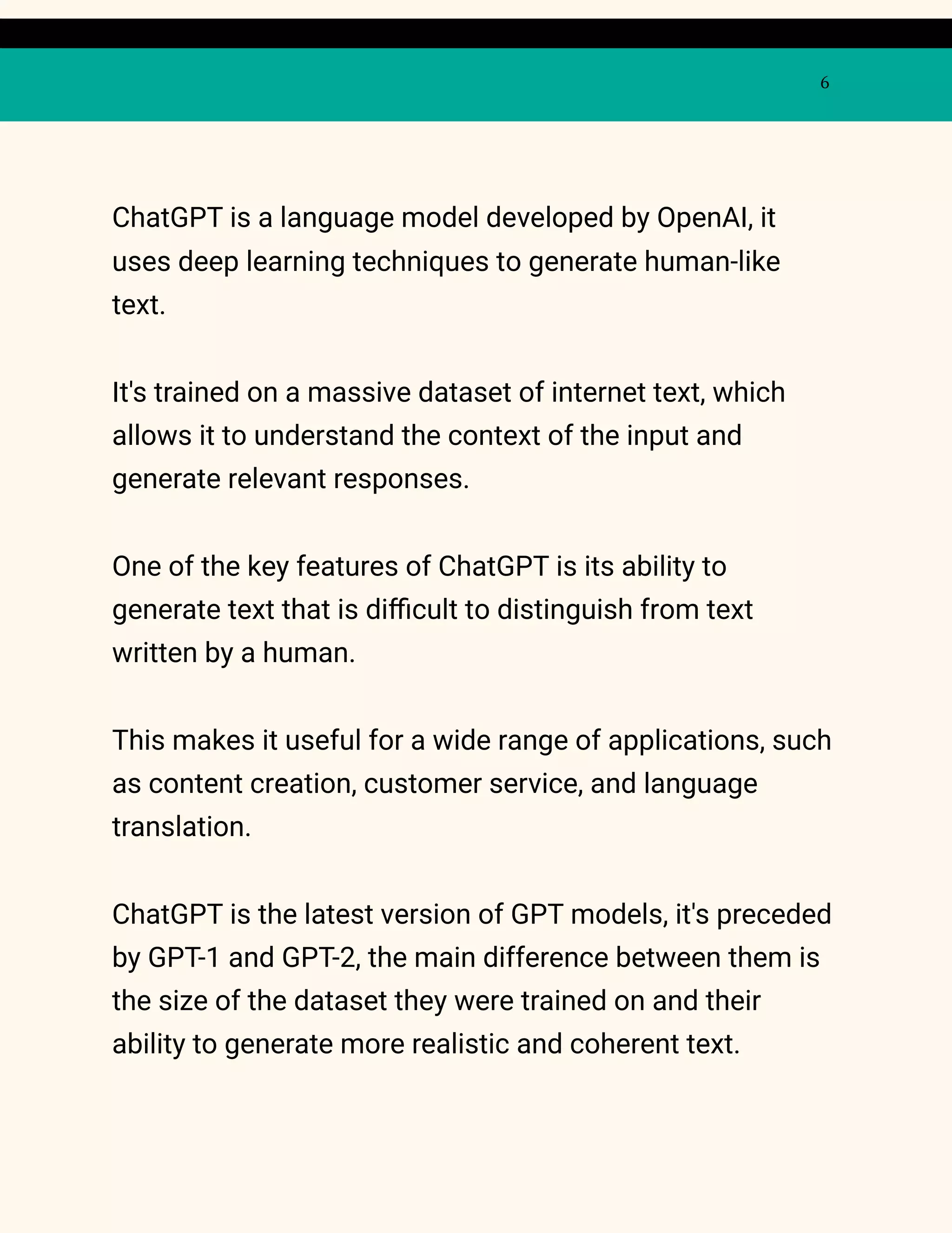 6
ChatGPT is a language model developed by OpenAI, it
uses deep learning techniques to generate human-like
text.
It's trained on a massive dataset of internet text, which
allows it to understand the context of the input and
generate relevant responses.
One of the key features of ChatGPT is its ability to
generate text that is difficult to distinguish from text
written by a human.
This makes it useful for a wide range of applications, such
as content creation, customer service, and language
translation.
ChatGPT is the latest version of GPT models, it's preceded
by GPT-1 and GPT-2, the main difference between them is
the size of the dataset they were trained on and their
ability to generate more realistic and coherent text.
 