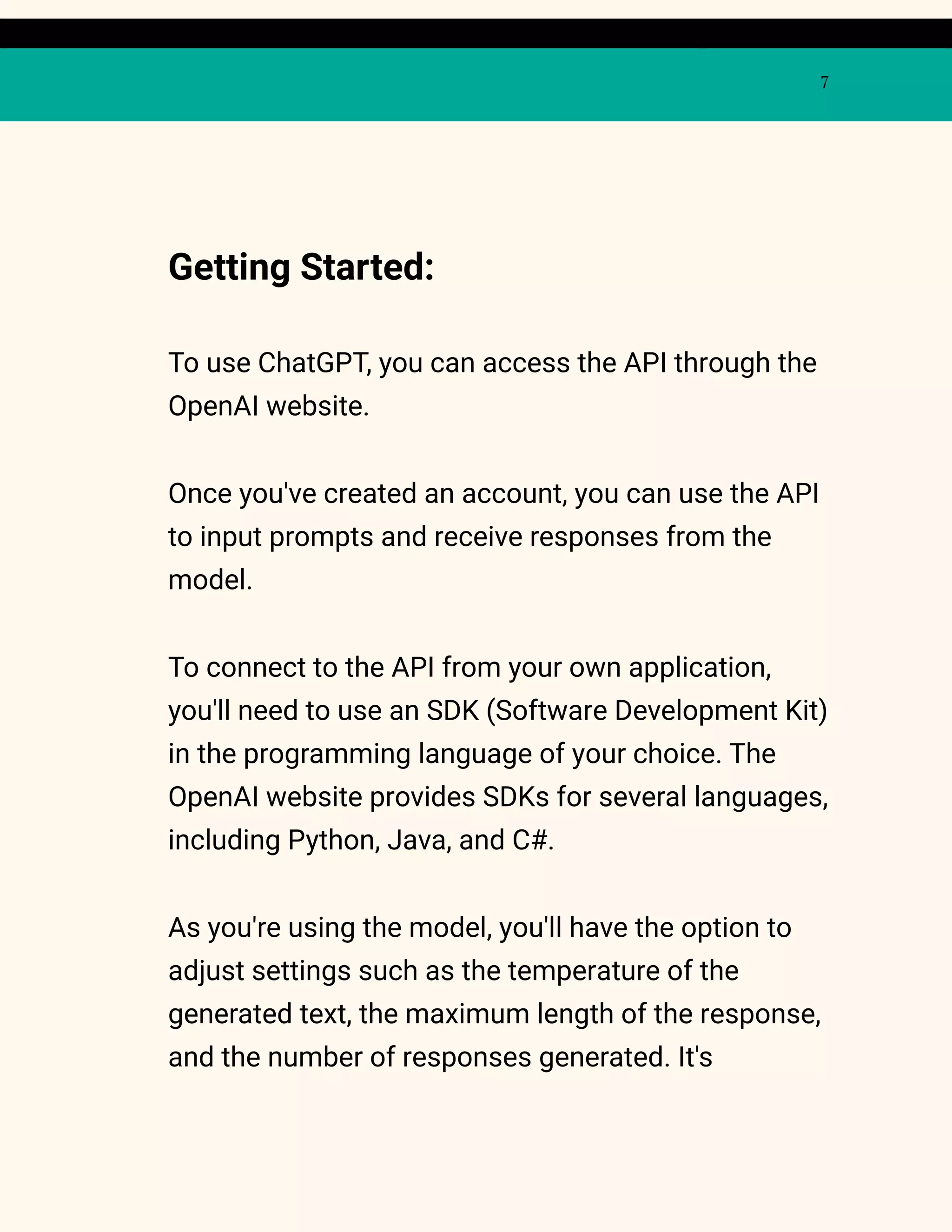 7
Getting Started:
To use ChatGPT, you can access the API through the
OpenAI website.
Once you've created an account, you can use the API
to input prompts and receive responses from the
model.
To connect to the API from your own application,
you'll need to use an SDK (Software Development Kit)
in the programming language of your choice. The
OpenAI website provides SDKs for several languages,
including Python, Java, and C#.
As you're using the model, you'll have the option to
adjust settings such as the temperature of the
generated text, the maximum length of the response,
and the number of responses generated. It's
 