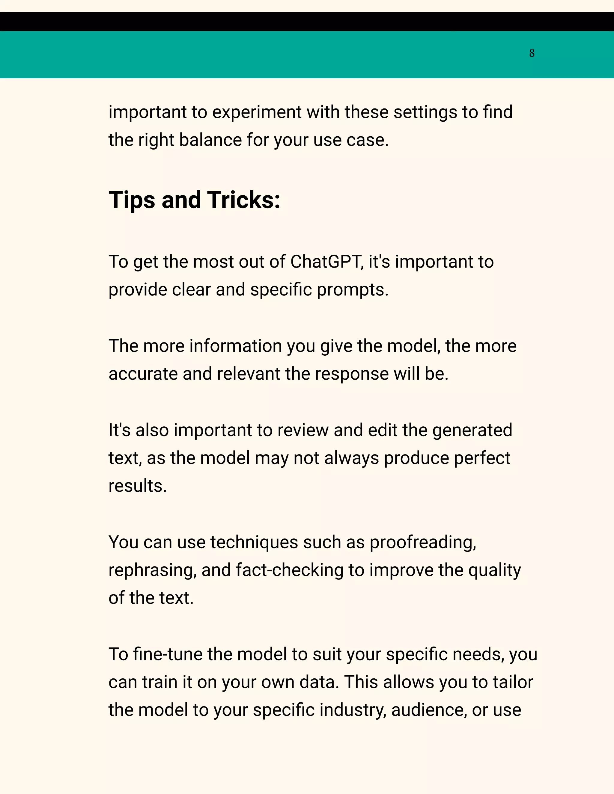 8
important to experiment with these settings to find
the right balance for your use case.
Tips and Tricks:
To get the most out of ChatGPT, it's important to
provide clear and specific prompts.
The more information you give the model, the more
accurate and relevant the response will be.
It's also important to review and edit the generated
text, as the model may not always produce perfect
results.
You can use techniques such as proofreading,
rephrasing, and fact-checking to improve the quality
of the text.
To fine-tune the model to suit your specific needs, you
can train it on your own data. This allows you to tailor
the model to your specific industry, audience, or use
 