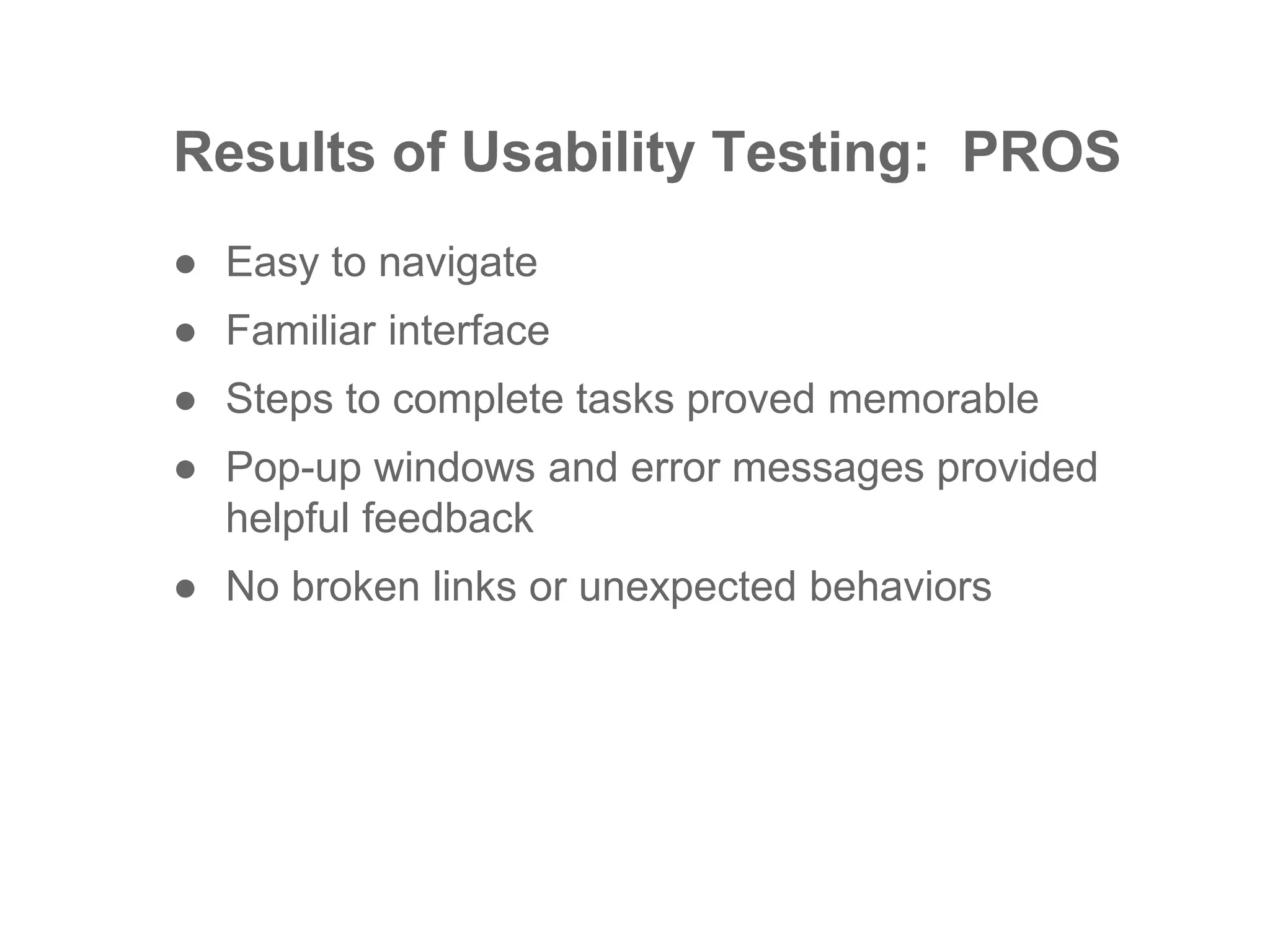 Results of Usability Testing: PROS
● Easy to navigate
● Familiar interface
● Steps to complete tasks proved memorable
● Pop-up windows and error messages provided
helpful feedback
● No broken links or unexpected behaviors
 