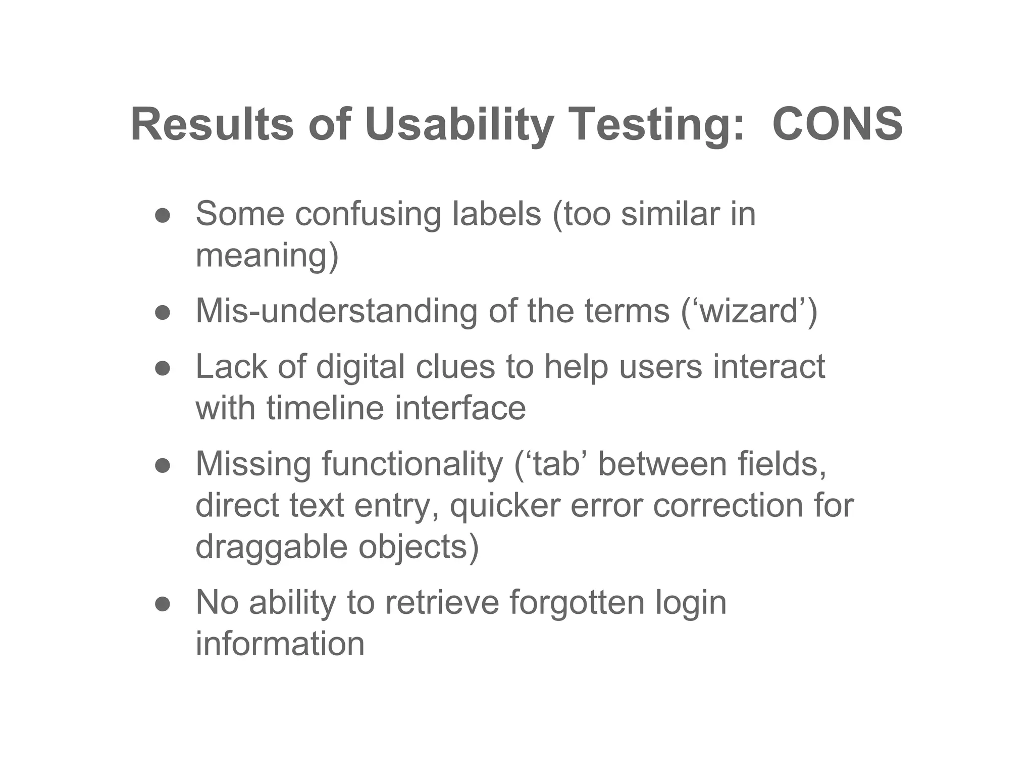 Results of Usability Testing: CONS
● Some confusing labels (too similar in
meaning)
● Mis-understanding of the terms (‘wizard’)
● Lack of digital clues to help users interact
with timeline interface
● Missing functionality (‘tab’ between fields,
direct text entry, quicker error correction for
draggable objects)
● No ability to retrieve forgotten login
information
 