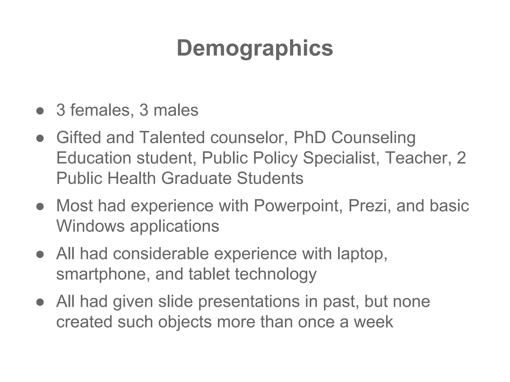 Demographics
● 3 females, 3 males
● Gifted and Talented counselor, PhD Counseling
Education student, Public Policy Specialist, Teacher, 2
Public Health Graduate Students
● Most had experience with Powerpoint, Prezi, and basic
Windows applications
● All had considerable experience with laptop,
smartphone, and tablet technology
● All had given slide presentations in past, but none
created such objects more than once a week
 