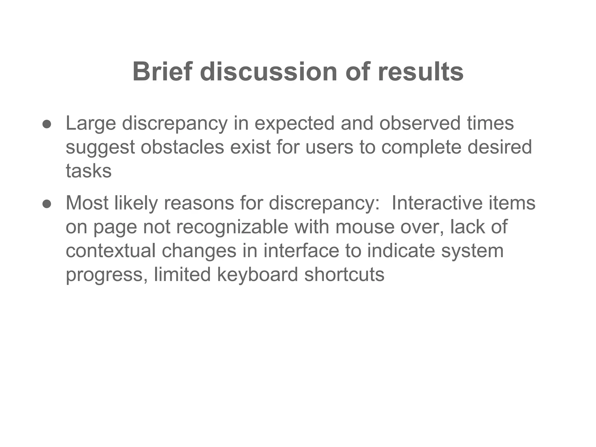 Brief discussion of results
● Large discrepancy in expected and observed times
suggest obstacles exist for users to complete desired
tasks
● Most likely reasons for discrepancy: Interactive items
on page not recognizable with mouse over, lack of
contextual changes in interface to indicate system
progress, limited keyboard shortcuts
 