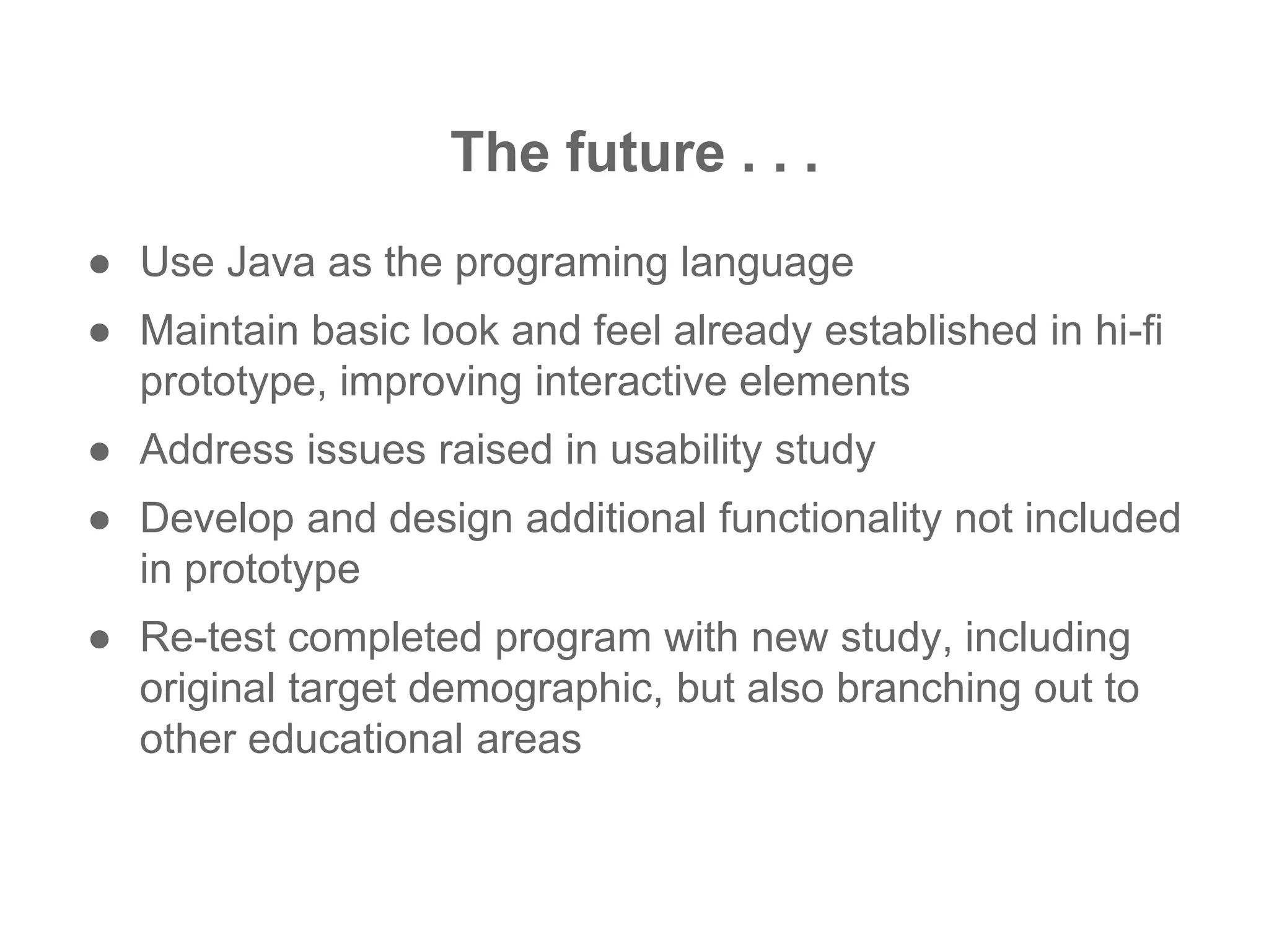 The future . . .
● Use Java as the programing language
● Maintain basic look and feel already established in hi-fi
prototype, improving interactive elements
● Address issues raised in usability study
● Develop and design additional functionality not included
in prototype
● Re-test completed program with new study, including
original target demographic, but also branching out to
other educational areas
 