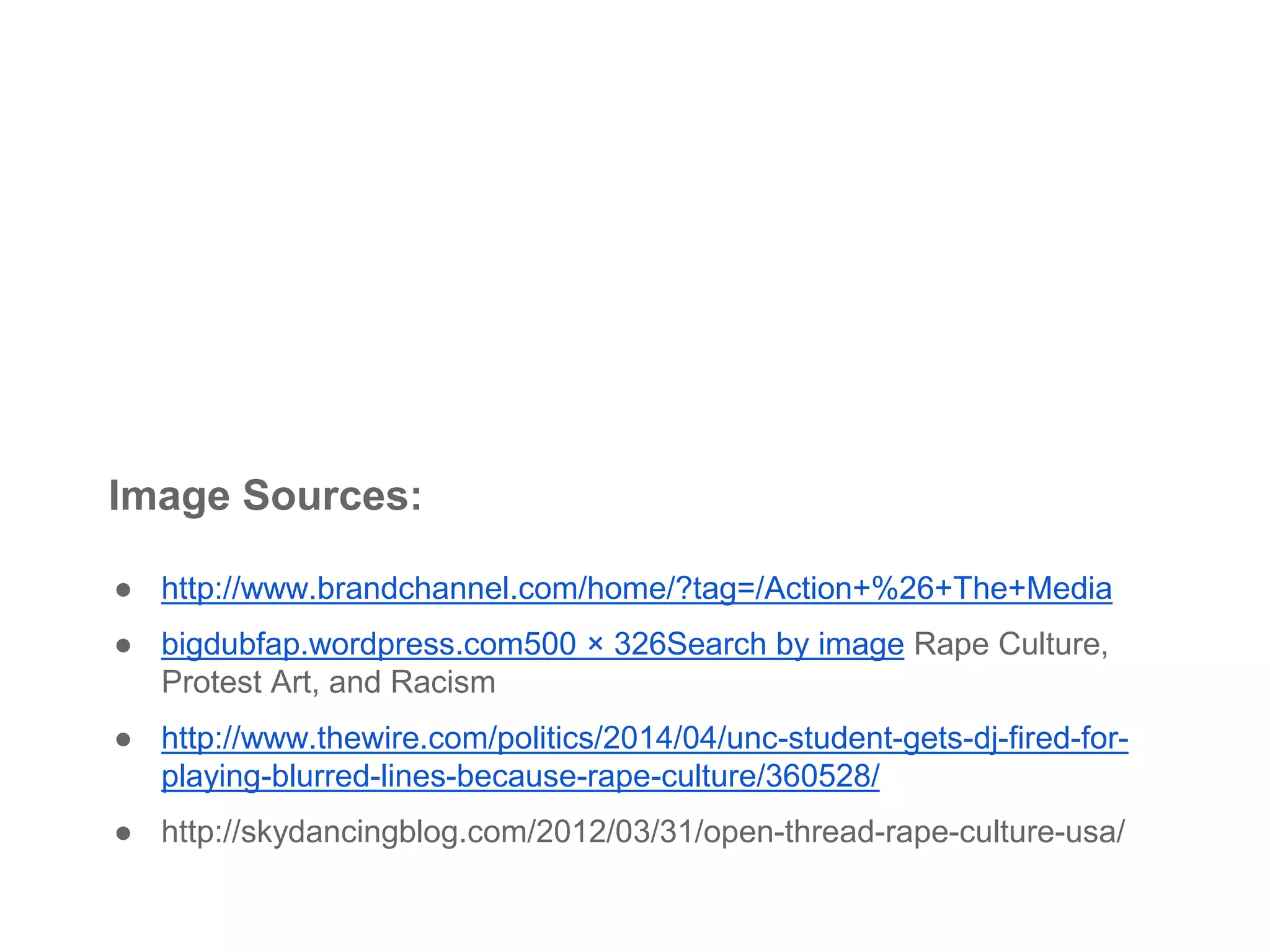 Image Sources:
● http://www.brandchannel.com/home/?tag=/Action+%26+The+Media
● bigdubfap.wordpress.com500 × 326Search by image Rape Culture,
Protest Art, and Racism
● http://www.thewire.com/politics/2014/04/unc-student-gets-dj-fired-for-
playing-blurred-lines-because-rape-culture/360528/
● http://skydancingblog.com/2012/03/31/open-thread-rape-culture-usa/
 