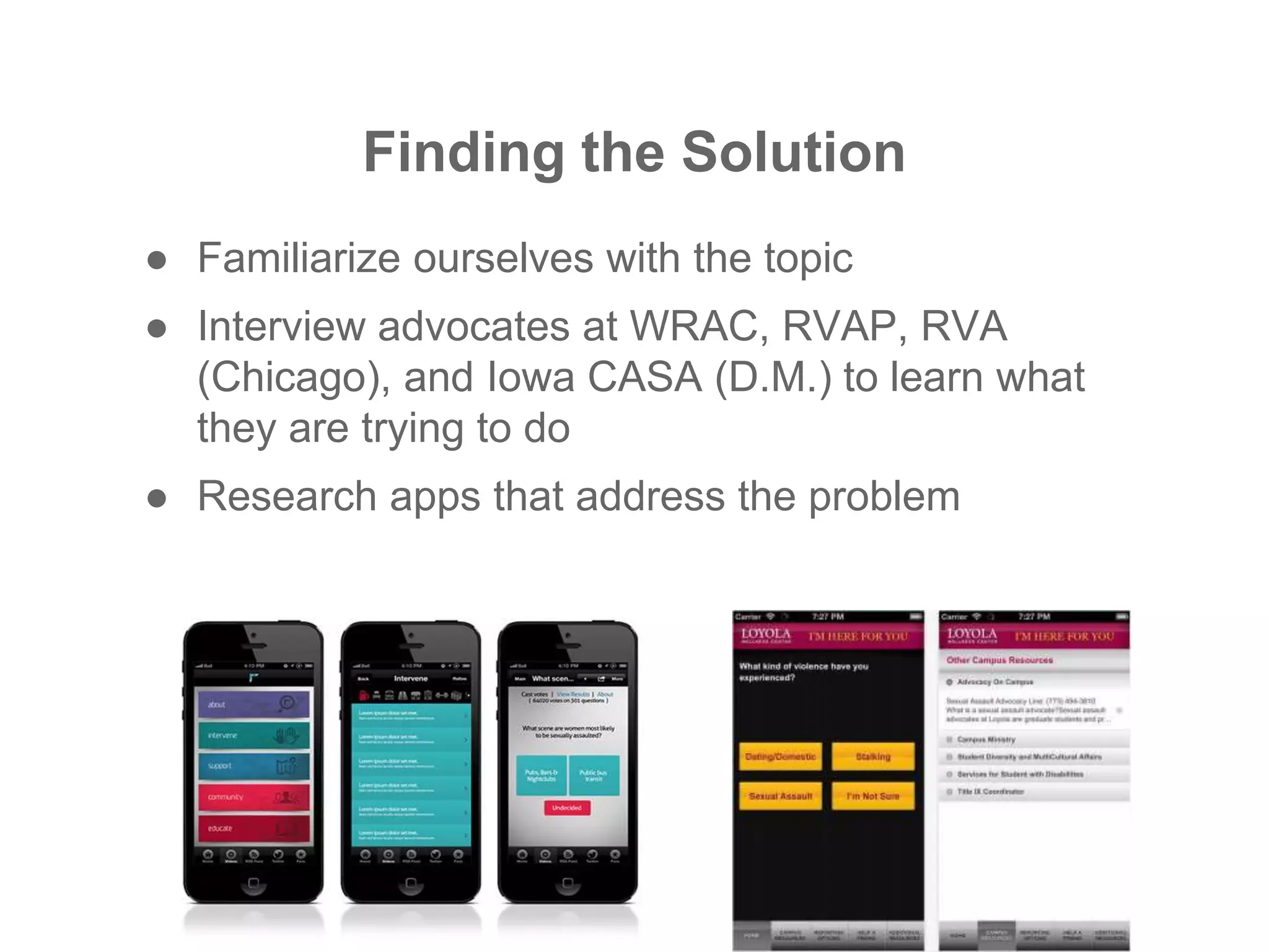 Finding the Solution
● Familiarize ourselves with the topic
● Interview advocates at WRAC, RVAP, RVA
(Chicago), and Iowa CASA (D.M.) to learn what
they are trying to do
● Research apps that address the problem
 