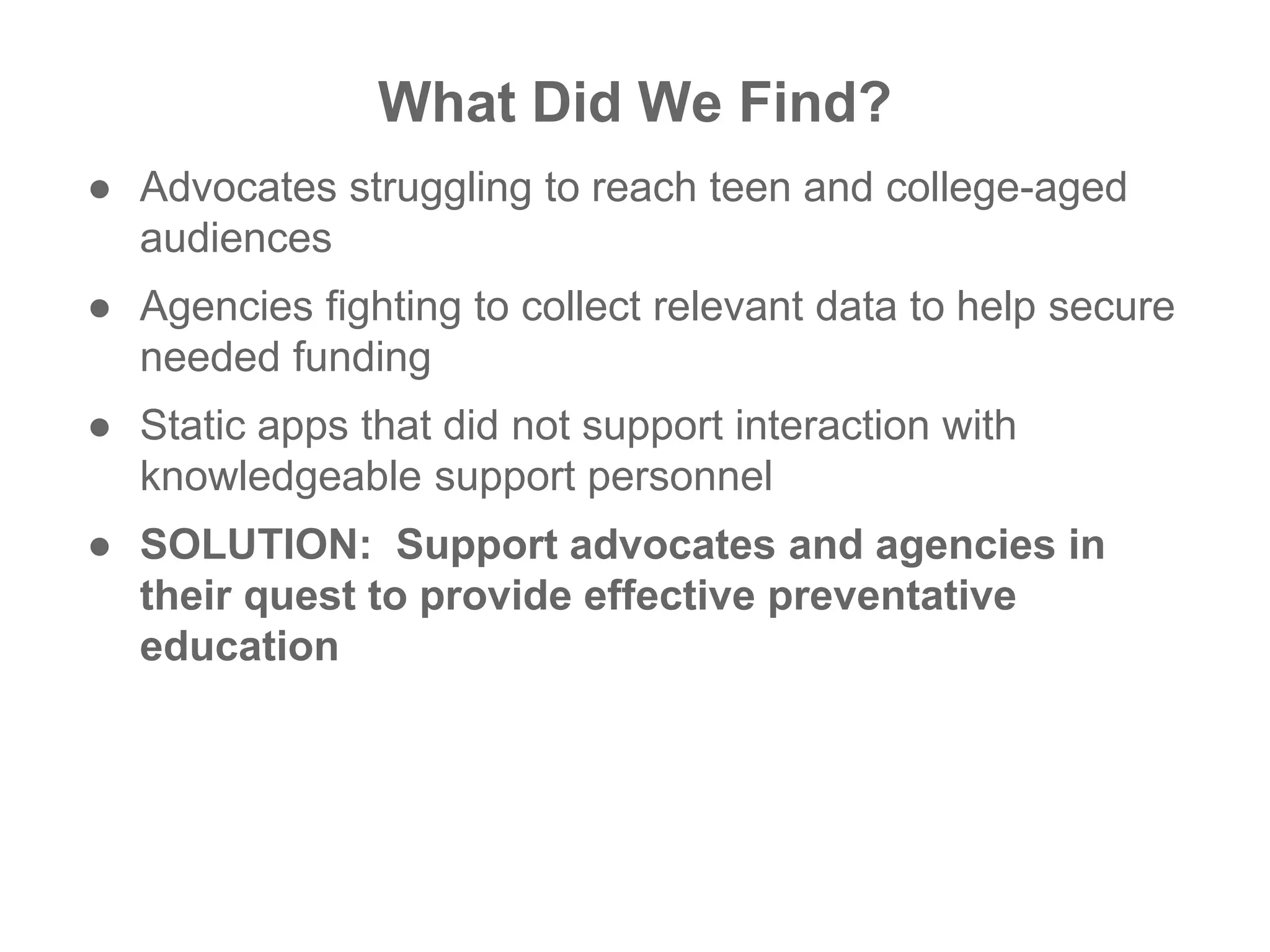 ● Advocates struggling to reach teen and college-aged
audiences
● Agencies fighting to collect relevant data to help secure
needed funding
● Static apps that did not support interaction with
knowledgeable support personnel
● SOLUTION: Support advocates and agencies in
their quest to provide effective preventative
education
What Did We Find?
 