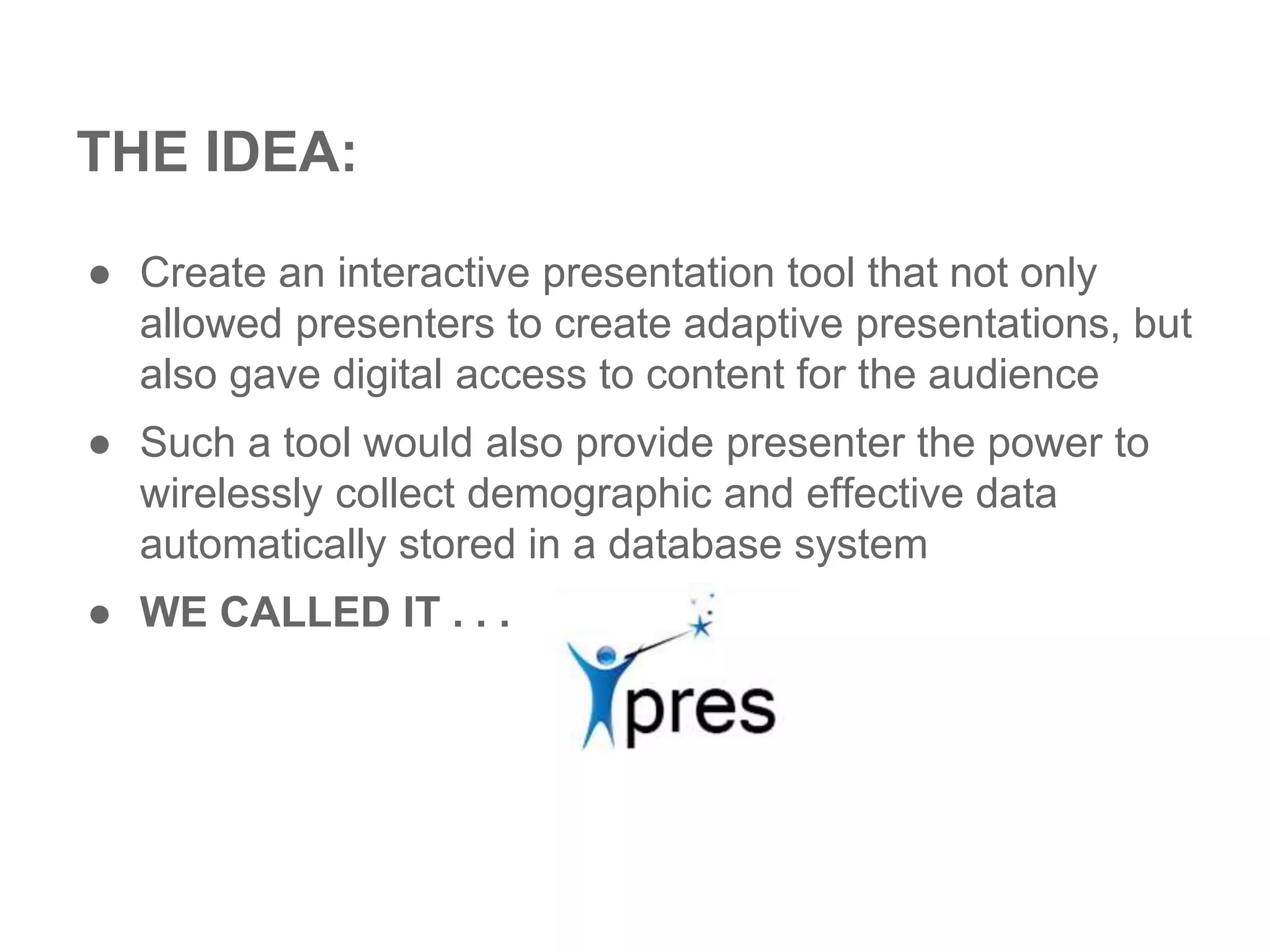THE IDEA:
● Create an interactive presentation tool that not only
allowed presenters to create adaptive presentations, but
also gave digital access to content for the audience
● Such a tool would also provide presenter the power to
wirelessly collect demographic and effective data
automatically stored in a database system
● WE CALLED IT . . .
 