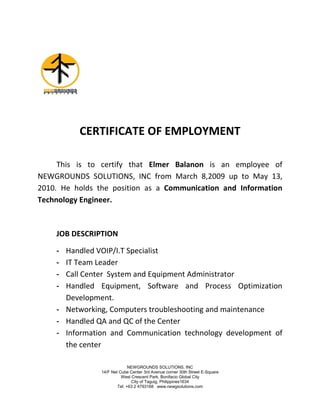 NEWGROUNDS SOLUTIONS, INC
14/F Net Cube Center 3rd Avenue corner 30th Street E-Square
West Crescent Park, Bonifacio Global City
City of Taguig, Philippines1634
Tel: +63 2 4793168 www.newgsolutions.com
CERTIFICATE OF EMPLOYMENT
This is to certify that Elmer Balanon is an employee of
NEWGROUNDS SOLUTIONS, INC from March 8,2009 up to May 13,
2010. He holds the position as a Communication and Information
Technology Engineer.
JOB DESCRIPTION
- Handled VOIP/I.T Specialist
- IT Team Leader
- Call Center System and Equipment Administrator
- Handled Equipment, Software and Process Optimization
Development.
- Networking, Computers troubleshooting and maintenance
- Handled QA and QC of the Center
- Information and Communication technology development of
the center
 
