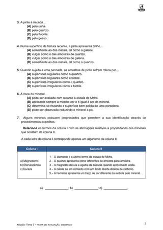 Missão: Terra 7 – FICHA DE AVALIAÇÃO SUMATIVA
2
3. A pirite é riscada…
(A) pela unha.
(B) pelo quartzo.
(C) pela fluorite.
(D) pelo gesso.
4. Numa superfície de fratura recente, a pirite apresenta brilho…
(A) semelhante ao dos metais, tal como a galena.
(B) vulgar como o das amostras de quartzo.
(C) vulgar como o das amostras de galena.
(D) semelhante ao dos metais, tal como o quartzo.
5. Quando sujeita a uma pancada, as amostras de pirite sofrem rotura por…
(A) superfícies regulares como o quartzo.
(B) superfícies regulares como a biotite.
(C) superfícies irregulares como o quartzo.
(D) superfícies irregulares como a biotite.
6. A risca do mineral…
(A) pode ser avaliada com recurso à escala de Mohs.
(B) apresenta sempre a mesma cor e é igual à cor do mineral.
(C) determina-se riscando a superfície bem polida de uma porcelana.
(D) pode ser observada reduzindo o mineral a pó.
7. Alguns minerais possuem propriedades que permitem a sua identificação através de
procedimentos expeditos.
Relaciona os termos da coluna I com as afirmações relativas a propriedades dos minerais
que constam da coluna II.
A cada letra da coluna I corresponde apenas um algarismo da coluna II.
Coluna I Coluna II
a) Magnetismo
b) Efervescência
c) Dureza
1 – O diamante é o último termo da escala de Mohs.
2 – O quartzo apresenta cores diferentes de amostra para amostra.
3 – A magnetite desvia a agulha da bússola quando aproximado desta.
4 – A calcite se em contacto com um ácido liberta dióxido de carbono.
5 – A hematite apresenta um traço de cor diferente da exibida pelo mineral.
a) ______________; b) ______________; c) ______________.
 