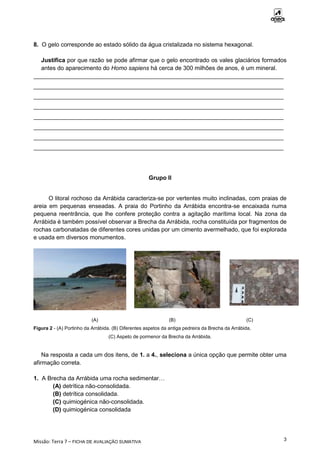 Missão: Terra 7 – FICHA DE AVALIAÇÃO SUMATIVA
3
8. O gelo corresponde ao estado sólido da água cristalizada no sistema hexagonal.
Justifica por que razão se pode afirmar que o gelo encontrado os vales glaciários formados
antes do aparecimento do Homo sapiens há cerca de 300 milhões de anos, é um mineral.
____________________________________________________________________________
____________________________________________________________________________
____________________________________________________________________________
____________________________________________________________________________
____________________________________________________________________________
____________________________________________________________________________
____________________________________________________________________________
____________________________________________________________________________
Grupo II
O litoral rochoso da Arrábida caracteriza-se por vertentes muito inclinadas, com praias de
areia em pequenas enseadas. A praia do Portinho da Arrábida encontra-se encaixada numa
pequena reentrância, que lhe confere proteção contra a agitação marítima local. Na zona da
Arrábida é também possível observar a Brecha da Arrábida, rocha constituída por fragmentos de
rochas carbonatadas de diferentes cores unidas por um cimento avermelhado, que foi explorada
e usada em diversos monumentos.
(A) (B) (C)
Figura 2 - (A) Portinho da Arrábida. (B) Diferentes aspetos da antiga pedreira da Brecha da Arrábida.
(C) Aspeto de pormenor da Brecha da Arrábida.
Na resposta a cada um dos itens, de 1. a 4., seleciona a única opção que permite obter uma
afirmação correta.
1. A Brecha da Arrábida uma rocha sedimentar…
(A) detrítica não-consolidada.
(B) detrítica consolidada.
(C) quimiogénica não-consolidada.
(D) quimiogénica consolidada
 