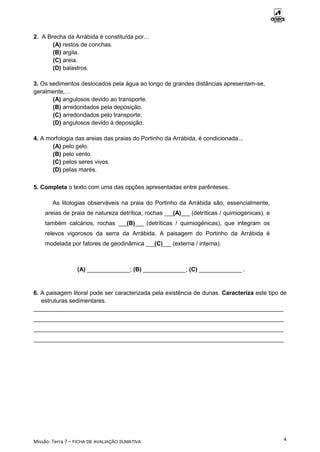 Missão: Terra 7 – FICHA DE AVALIAÇÃO SUMATIVA
4
2. A Brecha da Arrábida é constituída por…
(A) restos de conchas.
(B) argila.
(C) areia.
(D) balastros.
3. Os sedimentos deslocados pela água ao longo de grandes distâncias apresentam-se,
geralmente,…
(A) angulosos devido ao transporte.
(B) arredondados pela deposição.
(C) arredondados pelo transporte.
(D) angulosos devido à deposição.
4. A morfologia das areias das praias do Portinho da Arrábida, é condicionada...
(A) pelo gelo.
(B) pelo vento.
(C) pelos seres vivos.
(D) pelas marés.
5. Completa o texto com uma das opções apresentadas entre parênteses.
As litologias observáveis na praia do Portinho da Arrábida são, essencialmente,
areias de praia de natureza detrítica, rochas ___(A)___ (detríticas / quimiogénicas), e
também calcários, rochas ___(B)___ (detríticas / quimiogénicas), que integram os
relevos vigorosos da serra da Arrábida. A paisagem do Portinho da Arrábida é
modelada por fatores de geodinâmica ___(C)___ (externa / interna).
(A) _____________; (B) _____________; (C) _____________ .
6. A paisagem litoral pode ser caracterizada pela existência de dunas. Caracteriza este tipo de
estruturas sedimentares.
____________________________________________________________________________
____________________________________________________________________________
____________________________________________________________________________
____________________________________________________________________________
 