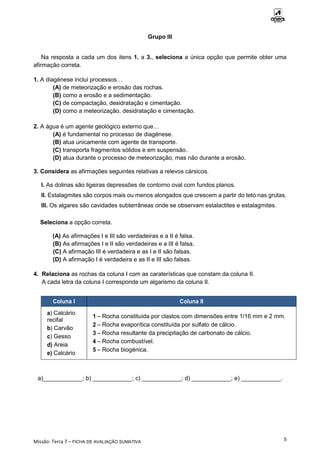 Missão: Terra 7 – FICHA DE AVALIAÇÃO SUMATIVA
5
Grupo III
Na resposta a cada um dos itens 1. a 3., seleciona a única opção que permite obter uma
afirmação correta.
1. A diagénese inclui processos…
(A) de meteorização e erosão das rochas.
(B) como a erosão e a sedimentação.
(C) de compactação, desidratação e cimentação.
(D) como a meteorização, desidratação e cimentação.
2. A água é um agente geológico externo que…
(A) é fundamental no processo de diagénese.
(B) atua unicamente com agente de transporte.
(C) transporta fragmentos sólidos e em suspensão.
(D) atua durante o processo de meteorização, mas não durante a erosão.
3. Considera as afirmações seguintes relativas a relevos cársicos.
I. As dolinas são ligeiras depressões de contorno oval com fundos planos.
II. Estalagmites são corpos mais ou menos alongados que crescem a partir do teto nas grutas.
III. Os algares são cavidades subterrâneas onde se observam estalactites e estalagmites.
Seleciona a opção correta.
(A) As afirmações I e III são verdadeiras e a II é falsa.
(B) As afirmações I e II são verdadeiras e a III é falsa.
(C) A afirmação III é verdadeira e as I e II são falsas.
(D) A afirmação I é verdadeira e as II e III são falsas.
4. Relaciona as rochas da coluna I com as caraterísticas que constam da coluna II.
A cada letra da coluna I corresponde um algarismo da coluna II.
Coluna I Coluna II
a) Calcário
recifal
b) Carvão
c) Gesso
d) Areia
e) Calcário
1 – Rocha constituída por clastos com dimensões entre 1/16 mm e 2 mm.
2 – Rocha evaporítica constituída por sulfato de cálcio.
3 – Rocha resultante da precipitação de carbonato de cálcio.
4 – Rocha combustível.
5 – Rocha biogénica.
a)____________; b) ____________; c) ____________; d) ____________; e) ____________.
 