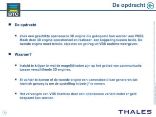 10
Cedocumentetlesinformationsqu’ilcontientsontlapropriétédeTHALES.Ilsnepeuventêtrereproduits,communiquésouutiliséssanssonautorisationécriteaupréalable.
©THALES2005.Modèletrtcoversion7.0.3
 De opdracht
 Zoek een geschikte opensource 3D engine die gekoppeld kan worden aan VBS2.
Maak deze 3D engine operationeel en realiseer een koppeling tussen beide. De
tweede engine moet terrein, objecten en gedrag uit VBS realtime weergeven.
 Waarom?
 Inzicht te krijgen in wat de mogelijkheden zijn op het gebied van communicatie
tussen verschillende 3D engines.
 Er achter te komen of de tweede engine een camerabeeld kan genereren dat
identiek genoeg is om de opstelling in bedrijf te nemen.
 Het vervangen van VBS licenties door een opensource variant zodat er geld
bespaard kan worden.
De opdracht
 