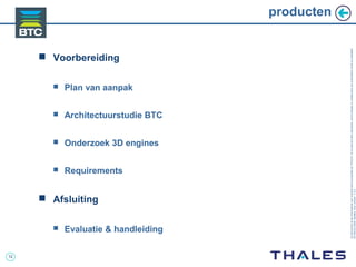 12
Cedocumentetlesinformationsqu’ilcontientsontlapropriétédeTHALES.Ilsnepeuventêtrereproduits,communiquésouutiliséssanssonautorisationécriteaupréalable.
©THALES2005.Modèletrtcoversion7.0.3
producten
 Voorbereiding
 Plan van aanpak
 Architectuurstudie BTC
 Onderzoek 3D engines
 Requirements
 Afsluiting
 Evaluatie & handleiding
 