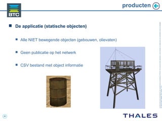 20
Cedocumentetlesinformationsqu’ilcontientsontlapropriétédeTHALES.Ilsnepeuventêtrereproduits,communiquésouutiliséssanssonautorisationécriteaupréalable.
©THALES2005.Modèletrtcoversion7.0.3
producten
 De applicatie (statische objecten)
 Alle NIET bewegende objecten (gebouwen, olievaten)
 Geen publicatie op het netwerk
 CSV bestand met object informatie
 
