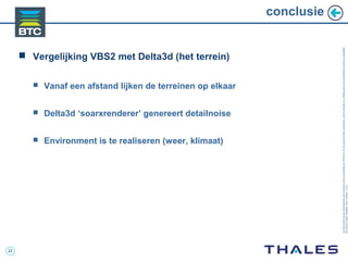 22
Cedocumentetlesinformationsqu’ilcontientsontlapropriétédeTHALES.Ilsnepeuventêtrereproduits,communiquésouutiliséssanssonautorisationécriteaupréalable.
©THALES2005.Modèletrtcoversion7.0.3
conclusie
 Vergelijking VBS2 met Delta3d (het terrein)
 Vanaf een afstand lijken de terreinen op elkaar
 Delta3d ‘soarxrenderer’ genereert detailnoise
 Environment is te realiseren (weer, klimaat)
 