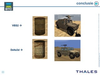 32
Cedocumentetlesinformationsqu’ilcontientsontlapropriétédeTHALES.Ilsnepeuventêtrereproduits,communiquésouutiliséssanssonautorisationécriteaupréalable.
©THALES2005.Modèletrtcoversion7.0.3
conclusie
Delta3d 
VBS2 
 
