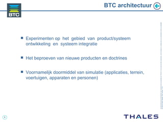 6
Cedocumentetlesinformationsqu’ilcontientsontlapropriétédeTHALES.Ilsnepeuventêtrereproduits,communiquésouutiliséssanssonautorisationécriteaupréalable.
©THALES2005.Modèletrtcoversion7.0.3
BTC architectuur
 Experimenten op het gebied van product/systeem
ontwikkeling en systeem integratie
 Het beproeven van nieuwe producten en doctrines
 Voornamelijk doormiddel van simulatie (applicaties, terrein,
voertuigen, apparaten en personen)
 