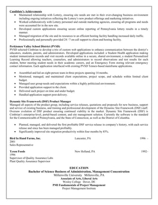 Candidate’s Achievements
• Maintained relationship with Lottery, ensuring site needs are met in their ever-changing business environment
including ongoing initiatives reflecting the Lottery’s new product offerings and marketing initiatives.
• Worked collaboratively with Lottery personnel and outside marketing agencies, ensuring all programs and needs
were accounted for in the new site.
• Developed custom applications ensuring secure online reporting of Pennsylvania lottery results in a timely
manner.
• Managed migration of the site and its resources to an efficient hosting facility handling increased daily traffic.
• Professionally and personally provided 24 / 7 on-call support to client and hosting facility.
Perkiomen Valley School District (PVSD)
PVSD selected Cimbrian to develop a trio of custom web applications to enhance communication between the district’s
educators, students, parents, and administrators. Developed applications included: a Student Health application making
student immunization records and visit records available online in a secure, shared environment, a student Personalized
Learning Record allowing teachers, counselors, and administrators to record observations and test results for each
student, better meeting student needs in their academic careers, and an Emergency Form storing relevant emergency
contact information. Each application interfaced with existing PVSD Tennex-based mainframe applications.
• Assembled and led an eight-person team in three projects spanning 14 months.
• Monitored, managed, and maintained client expectations, project scope, and schedule within limited client
budget.
• Managed user group needs and expectations within a highly politicized environment.
• Provided application support to the client.
• Delivered each project on time and under budget.
• Handled application support post-delivery.
Dynamic Site Framework (DSF) Product Manager
Managed all aspects of the product group, including service releases, quotations and proposals for new business, support
and service of existing business, and training and professional development of the Dynamic Site Framework (DSF) staff.
Oversaw evolution of DSF product ensuring continued viability in the market. Dynamic Site Framework (DSF) is
Cimbrian’s enterprise-level, portal-based content, and site management solution. Currently the software is the standard
for the Commonwealth of Pennsylvania, and the State of Connecticut, as well as the District of Columbia.
• Planned, managed, and delivered the first profitable DSF service release in company’s history, with each service
release and since has been managed profitably.
• Significantly improved site migration productivity within four months by 85%.
Bird In Hand Farms, Inc. Lancaster, PA 1996 –
2001
Sales Representative
Tyson Foods New Holland, PA 1992–
1996
Supervisor of Quality Assurance Labs
Plant Quality Assurance Supervisor
EDUCATION
Bachelor of Science Business of Administration, Management Concentration
Millersville University Millersville, PA
Associate of Arts, Liberal Arts
Wesley College Dover, DE
PMI Fundamentals of Project Management
Project Management Institute
 