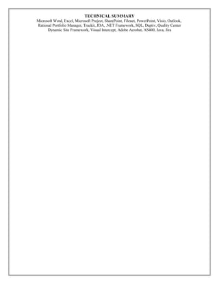 TECHNICAL SUMMARY
Microsoft Word, Excel, Microsoft Project, SharePoint, Filenet, PowerPoint, Visio, Outlook,
Rational Portfolio Manager, Trackit, JDA, .NET Framework, SQL, Daptiv, Quality Center
Dynamic Site Framework, Visual Intercept, Adobe Acrobat, AS400, Java, Jira
 