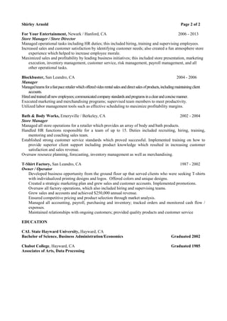 Shirley Arnold Page 2 of 2
For Your Entertainment, Newark / Hanford, CA 2006 - 2013
Store Manager / Store Director
Managed operational tasks including HR duties; this included hiring, training and supervising employees.
Increased sales and customer satisfaction by identifying customer needs; also created a fun atmosphere store
experience which helped to increase employee morale.
Maximized sales and profitability by leading business initiatives; this included store presentation, marketing
execution, inventory management, customer service, risk management, payroll management, and all
other operational tasks.
Blockbuster, San Leandro, CA 2004 - 2006
Manager
Managedteamsforafastpaceretailerwhichofferedvideorentalsalesanddirectsalesofproducts,includingmaintainingclient
accounts.
Hiredandtrainedallnewemployees;communicatedcompanystandardsandprogramsinaclearandconcisemanner.
Executed marketing and merchandising programs; supervised team members to meet productivity.
Utilized labor management tools such as effective scheduling to maximize profitability margins.
Bath & Body Works, Emeryville / Berkeley, CA 2002 - 2004
Store Manager
Managed all store operations for a retailer which provides an array of body and bath products.
Handled HR functions responsible for a team of up to 15. Duties included recruiting, hiring, training,
mentoring and coaching sales team.
Established strong customer service standards which proved successful. Implemented training on how to
provide superior client support including product knowledge which resulted in increasing customer
satisfaction and sales revenue.
Oversaw resource planning, forecasting, inventory management as well as merchandising.
T-Shirt Factory, San Leandro, CA 1987 - 2002
Owner / Operator
Developed business opportunity from the ground floor up that served clients who were seeking T-shirts
with individualized printing designs and logos. Offered colors and unique designs.
Created a strategic marketing plan and grew sales and customer accounts. Implemented promotions.
Oversaw all factory operations, which also included hiring and supervising teams.
Grew sales and accounts and achieved $250,000 annual revenue.
Ensured competitive pricing and product selection through market analysis.
Managed all accounting, payroll, purchasing and inventory; tracked orders and monitored cash flow /
expenses.
Maintained relationships with ongoing customers; provided quality products and customer service
EDUCATION
CAL State Hayward University, Hayward, CA
Bachelor of Science, Business Administration/Economics Graduated 2002
Chabot College, Hayward, CA Graduated 1985
Associates of Arts, Data Processing
 