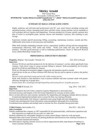 Shirley Arnold
3947 Carmel Way
San Leandro, California, 94578
HYPERLINK "mailto:ShirleyJArnold27@gmail.com" t "_blank" ShirleyJArnold27@gmail.com /
(510) 333-3737
SUMMARY OF SKILLS AND QUALIFICATIONS
Highly ambitious and self-motivated professional with 20+ year career history including owning and
operating business venture, managing retail stores and their teams, strong customer service standards as
well as product delivery logistics and dispatching. Oversees productivity of teams; quickly surmises best
plan of action to accomplish goals, increase success and streamline a process, also resulting in cost
savings.
Experience includes payroll processing, billing, accounting, maintaining inventory, records and files.
Additionally trains teams on new processes and standards.
Other skills includes outstanding customer service, organization, problem solving and time management;
communicates effectively, both verbal and written. Works well under fast pace and demanding
timelines. Provides good teamwork as well as leadership qualifications. Fluent in: Microsoft Word &
Excel, Adobe Photoshop, Google Drive.
PROFESSIONAL EMPLOYMENT HISTORY
Progistics, Milpitas / San Leandro / Newark, CA Feb. 2015 to Present
Supervisor
Oversee 50+drivers and their productivity for the delivery of customer’s on-line orders specifically from
Amazon. Track driver routes to ensure accurate billing to Amazon. Hold accountability for bi-weekly
payroll for all drivers and billing for Amazon.
Work in a fast-paced environment;engage in teamwork and maintain a positive morale.
Coach drivers on the use of Dora (Amazon GPS Delivery Device) and its options to achieve the perfect
delivery.
Monitor system generated routing and provide viable routing rescues.
Work with Amazon to find alternative ways to process transfers and meet customer needs with greater
efficiency through use of google docs.
Ensure timely flow of packages through dispatching and training drivers. Expedite processes.
Amazon - OAK 5, Newark, CA Aug. 2014 – Feb. 2015
Supervisor
Position initiated in the Sort Center; rotated to Logistics Department to meet peak times.
Increased accuracy and integrity of the Sort Center department by carrying out daily audits.
Drove on-time deliveries and customer satisfaction by dispatching and managing multiple delivery drivers.
Created and implemented multiple tools to ensure the floor was running efficiently
Worked cross-functionally with Amazon’s operations team using freight and yard management.
Created tools and dispersed critical information using spreadsheets and google drive technology.
Coordinated team members and multiple tasks to increase the flow of product during peak times.
T-Shirt Factory, San Leandro, CA July 2013 – July 2014
Sales Consultant
Initially established this company in 1987 responsible for all operational tasks; sold business operations and
later returned as an employee for one years in a sales role.
Worked collaboratively with graphic designers to create custom design t-shirts for work and sports.
Managed orders and oversaw inventory for printing production and ensured on time ordering of products to
meet customer demand and timelines.
Provided superior ongoing customer service as well as organizational skills; kept abreast of timelines to
ensure customer satisfaction. Page 1 of 2
 