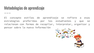Metodologías de aprendizaje
El concepto estilos de aprendizaje se refiere a esas
estrategias preferidas por los estudiantes y que se
relacionan con formas de recopilar, interpretar, organizar y
pensar sobre la nueva información
 