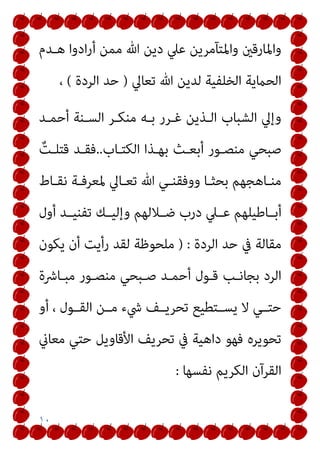 ١٠
‫ﻫـﺪم‬ ‫ادوا‬‫ر‬‫أ‬ ‫ﻣﻤﻦ‬ ‫ﷲ‬ ‫دﻳﻦ‬ ‫ﻋﲇ‬ ‫واﳌﺘﺂﻣﺮﻳﻦ‬ ‫واﳌﺎرﻗني‬
‫ﺗﻌﺎﱄ‬ ‫ﷲ‬ ‫ﻟﺪﻳﻦ‬ ‫اﻟﺨﻠﻔﻴﺔ‬ ‫اﻟﺤامﻳﺔ‬
)
‫اﻟﺮدة‬ ‫ﺣﺪ‬
(
،
‫أﺣﻤـﺪ‬ ‫اﻟﺴـﻨﺔ‬ ‫ﻣﻨﻜـﺮ‬ ‫ﺑـﻪ‬ ‫ﻏـﺮر‬ ‫اﻟـﺬﻳﻦ‬ ‫اﻟﺸﺒﺎب‬ ‫وإﱄ‬
‫اﻟﻜﺘـﺎب‬ ‫ﺑﻬـﺬا‬ ‫أﺑﻌـﺚ‬ ‫ﻣﻨﺼـﻮر‬ ‫ﺻﺒﺤﻲ‬
..
ٌ
‫ﻗﺘﻠـﺖ‬ ‫ﻓﻘـﺪ‬
‫ـﺎط‬‫ـ‬‫ﻧﻘ‬ ‫ـﺔ‬‫ـ‬‫ﳌﻌﺮﻓ‬ ‫ـﺎﱄ‬‫ـ‬‫ﺗﻌ‬ ‫ﷲ‬ ‫ـﻲ‬‫ـ‬‫ووﻓﻘﻨ‬ ‫ـﺎ‬‫ـ‬‫ﺑﺤﺜ‬ ‫ـﺎﻫﺠﻬﻢ‬‫ـ‬‫ﻣﻨ‬
‫ـﺎﻃﻴﻠﻬ‬‫ـ‬‫أﺑ‬
‫أول‬ ‫ﺗﻔﻨﻴــﺪ‬ ‫وإﻟﻴــﻚ‬ ‫ـﻼﻟﻬﻢ‬‫ـ‬‫ﺿ‬ ‫درب‬ ‫ﻋــﲇ‬ ‫ﻢ‬
‫اﻟﺮدة‬ ‫ﺣﺪ‬ ‫ﰲ‬ ‫ﻣﻘﺎﻟﺔ‬
) :
‫ﻳﻜﻮن‬ ‫أن‬ ‫رأﻳﺖ‬ ‫ﻟﻘﺪ‬ ‫ﻣﻠﺤﻮﻇﺔ‬
‫ﻣﺒـﺎﴍة‬ ‫ﻣﻨﺼـﻮر‬ ‫ﺻـﺒﺤﻲ‬ ‫أﺣﻤـﺪ‬ ‫ﻗـﻮل‬ ‫ﺑﺠﺎﻧـﺐ‬ ‫اﻟﺮد‬
‫أو‬ ، ‫اﻟﻘــﻮل‬ ‫ﻣــﻦ‬ ‫ﳾء‬ ‫ﺗﺤﺮﻳــﻒ‬ ‫ﻳﺴــﺘﻄﻴﻊ‬ ‫ﻻ‬ ‫ﺣﺘــﻲ‬
‫ﻣﻌﺎين‬ ‫ﺣﺘﻲ‬ ‫اﻷﻗﺎوﻳﻞ‬ ‫ﺗﺤﺮﻳﻒ‬ ‫ﰲ‬ ‫داﻫﻴﺔ‬ ‫ﻓﻬﻮ‬ ‫ﺗﺤﻮﻳﺮه‬
‫ﻧﻔﺴﻬﺎ‬ ‫اﻟﻜﺮﻳﻢ‬ ‫اﻟﻘﺮآن‬
:
 
