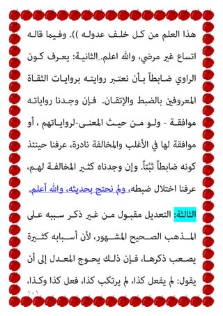 ١٠١
‫ﻋﺪوﻟـﻪ‬ ‫ﺧﻠـﻒ‬ ‫ﻛـﻞ‬ ‫ﻣﻦ‬ ‫اﻟﻌﻠﻢ‬ ‫ﻫﺬا‬
(
(
.
‫ﻗﺎﻟـﻪ‬ ‫وﻓـﻴام‬
‫اﻋﻠﻢ‬ ‫وﷲ‬ ،‫ﻣﺮﴈ‬ ‫ﻏري‬ ‫اﺗﺴﺎع‬
.
‫اﻟﺜﺎﻧﻴـﺔ‬
:
‫ﻛـﻮن‬ ‫ﻳﻌـﺮف‬
‫اﻟﺜﻘـﺎة‬ ‫ﺑﺮواﻳـﺎت‬ ‫رواﻳﺘـﻪ‬ ‫ﻧﻌﺘـﱪ‬ ‫ﺑـﺄن‬ ً‫ﺎ‬‫ﺿـﺎﺑﻄ‬ ‫اوي‬‫ﺮ‬‫اﻟ‬
‫واﻹﺗﻘـﺎن‬ ‫ﺑﺎﻟﻀﺒﻂ‬ ‫اﳌﻌﺮوﻓني‬
.
‫رواﻳﺎﺗـﻪ‬ ‫وﺟـﺪﻧﺎ‬ ‫ﻓـﺈن‬
‫ـﺔ‬‫ـ‬‫ﻣﻮاﻓﻘ‬
-
‫ـﻰ‬‫ـ‬‫اﳌﻌﻨ‬ ‫ـﺚ‬‫ـ‬‫ﺣﻴ‬ ‫ـﻦ‬‫ـ‬‫ﻣ‬ ‫ـﻮ‬‫ـ‬‫وﻟ‬
-
‫أو‬ ، ‫ـﺎﺗﻬﻢ‬‫ـ‬‫ﻟﺮواﻳ‬
‫ﺣﻴﻨﺌﺬ‬ ‫ﻋﺮﻓﻨﺎ‬ ،‫ﻧﺎدرة‬ ‫واﳌﺨﺎﻟﻔﺔ‬ ‫اﻷﻏﻠﺐ‬ ‫ﰲ‬ ‫ﻟﻬﺎ‬ ‫ﻣﻮاﻓﻘﺔ‬
ً‫ﺎ‬‫ﺘ‬ْ‫ﺒ‬‫ﺛ‬ ً‫ﺎ‬‫ﺿﺎﺑﻄ‬ ‫ﻛﻮﻧﻪ‬
.
،‫ﻟﻬـﻢ‬ ‫اﳌﺨﺎﻟﻔـﺔ‬ ‫ﻛﺜـري‬ ‫وﺟﺪﻧﺎه‬ ‫وإن‬
‫ﺿﺒﻄﻪ‬ ‫اﺧﺘﻼل‬ ‫ﻋﺮﻓﻨﺎ‬
‫أﻋﻠﻢ‬ ‫وﷲ‬ ،‫ﺑﺤﺪﻳﺜﻪ‬ ‫ﻧﺤﺘﺞ‬ ‫ومل‬ ،
.
‫اﻟﺜﺎﻟﺜﺔ‬
:
‫ﻋـﲆ‬ ‫ﺳـﺒﺒﻪ‬ ‫ذﻛـﺮ‬ ‫ﻏـري‬ ‫ﻣـﻦ‬ ‫ﻣﻘﺒـﻮل‬ ‫اﻟﺘﻌﺪﻳﻞ‬
‫اﳌــﺬﻫﺐ‬
‫ﻛﺜــرية‬ ‫أﺳــﺒﺎﺑﻪ‬ ‫ﻷن‬ ،‫اﳌﺸــﻬﻮر‬ ‫اﻟﺼــﺤﻴﺢ‬
‫أن‬ ‫إﱃ‬ ‫ـﺪل‬‫ـ‬‫اﳌﻌ‬ ‫ـﻮج‬‫ـ‬‫ﻳﺤ‬ ‫ـﻚ‬‫ـ‬‫ذﻟ‬ ‫ـﺈن‬‫ـ‬‫ﻓ‬ ،‫ـﺎ‬‫ـ‬‫ذﻛﺮﻫ‬ ‫ـﻌﺐ‬‫ـ‬‫ﻳﺼ‬
‫ﻳﻘﻮل‬
:
،‫وﻛـﺬا‬ ‫ﻛﺬا‬ ‫ﻓﻌﻞ‬ ،‫ﻛﺬا‬ ‫ﻳﺮﺗﻜﺐ‬ ‫مل‬ ،‫ﻛﺬا‬ ‫ﻳﻔﻌﻞ‬ ‫مل‬
 