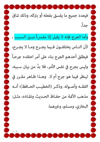 ١٠٢
‫ﺷﺎق‬ ‫وذﻟﻚ‬ ،‫ﺑﱰﻛﻪ‬ ‫أو‬ ‫ﺑﻔﻌﻠﻪ‬ ‫ﻳﻔﺴﻖ‬ ‫ﻣﺎ‬ ‫ﺟﻤﻴﻊ‬ ‫ﻓﻴﻌﺪد‬
ً‫ا‬‫ﺟﺪ‬
.
‫اﻟﺴـﺒﺐ‬ ‫ﻣﺒـني‬ ً‫ا‬‫ـ‬‫ﻣﻔﴪ‬ ‫إﻻ‬ ‫ﻳﻘﺒﻞ‬ ‫ﻻ‬ ‫ﻓﺈﻧﻪ‬ ‫اﻟﺠﺮح‬ ‫وأﻣﺎ‬
،
‫ﻻ‬ ‫ـﺎ‬‫ـ‬‫وﻣ‬ ‫ـﺮح‬‫ـ‬‫ﻳﺠ‬ ‫ـﻴام‬‫ـ‬‫ﻓ‬ ‫ـﻮن‬‫ـ‬‫ﻳﺨﺘﻠﻔ‬ ‫ـﺎس‬‫ـ‬‫اﻟﻨ‬ ‫ﻷن‬
،‫ـﺮح‬‫ـ‬‫ﻳﺠ‬
ً‫ﺎ‬‫ﺟﺮﺣـ‬ ‫اﻋﺘﻘﺪه‬ ‫أﻣﺮ‬ ‫ﻋﲆ‬ ‫ﺑﻨﺎء‬ ‫اﻟﺠﺮح‬ ‫أﺣﺪﻫﻢ‬ ‫ﻓﻴﻄﻠﻖ‬
،‫ﺳـﺒﺒﻪ‬ ‫ﺑﻴﺎن‬ ‫ﻣﻦ‬ ‫ﱠ‬‫ﺪ‬‫ﺑ‬ ‫ﻓﻼ‬ ،‫اﻷﻣﺮ‬ ‫ﻧﻔﺲ‬ ‫ﰲ‬ ‫ﺑﺠﺮح‬ ‫وﻟﻴﺲ‬
‫ﻻ‬ ‫أم‬ ‫ﺟﺮح‬ ‫ﻫﻮ‬ ‫ﻓﻴام‬ ‫ﻟﻴﻨﻈﺮ‬
.
‫ﰲ‬ ‫ﻣﻘـﺮر‬ ‫ﻇـﺎﻫﺮ‬ ‫وﻫـﺬا‬
‫ـﻮﻟﻪ‬‫ـ‬‫وأﺻ‬ ‫ـﻪ‬‫ـ‬‫اﻟﻔﻘ‬
.
‫ـﺮ‬‫ـ‬‫وذﻛ‬
)
‫ـﺎﻓﻆ‬‫ـ‬‫اﻟﺤ‬ ‫ـﺐ‬‫ـ‬‫اﻟﺨﻄﻴ‬
(
:
‫ـﻪ‬‫ـ‬‫أﻧ‬
‫ﻣﺜـﻞ‬ ،‫وﻧﻘـﺎده‬ ‫اﻟﺤـﺪﻳﺚ‬ ‫ﺣﻔـﺎظ‬ ‫ﻣﻦ‬ ‫اﻷمئﺔ‬ ‫ﻣﺬﻫﺐ‬
:
‫وﻏريﻫام‬ ،‫وﻣﺴﻠﻢ‬ ،‫اﻟﺒﺨﺎري‬
.
 