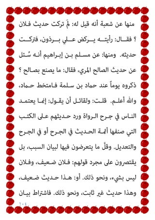 ١٠٤
‫ﻟﻪ‬ ‫ﻗﻴﻞ‬ ‫أﻧﻪ‬ ‫ﺷﻌﺒﺔ‬ ‫ﻋﻦ‬ ‫ﻣﻨﻬﺎ‬
:
‫ﻓـﻼن‬ ‫ﺣﺪﻳﺚ‬ ‫ﺗﺮﻛﺖ‬ َ‫مل‬
‫؟‬
‫ــﺎل‬‫ـ‬‫ﻓﻘ‬
:
‫ــﺖ‬‫ـ‬‫ﻓﱰﻛ‬ ،‫ــﺮذون‬‫ـ‬‫ﺑ‬ ‫ــﲇ‬‫ـ‬‫ﻋ‬ ‫ــﺮﻛﺾ‬‫ـ‬‫ﻳ‬ ‫ــﻪ‬‫ـ‬‫رأﻳﺘ‬
‫ﺣﺪﻳﺜﻪ‬
.
‫وﻣﻨﻬﺎ‬
:
‫ـﺌﻞ‬ُ‫ﺳ‬ ‫أﻧـﻪ‬ ‫اﻫﻴﻢ‬‫ﺮ‬‫إﺑـ‬ ‫ﺑـﻦ‬ ‫ﻣﺴـﻠﻢ‬ ‫ﻋﻦ‬
‫ﻓﻘﺎل‬ ،‫اﳌﺮي‬ ‫اﻟﺼﺎﻟﺢ‬ ‫ﺣﺪﻳﺚ‬ ‫ﻋﻦ‬
:
‫ﺑﺼـﺎﻟﺢ‬ ‫ﻳﺼﻨﻊ‬ ‫ﻣﺎ‬
‫؟‬
،‫ﺣـامد‬ ‫ﻓـﺎﻣﺘﺨﻂ‬ ‫ﺳـﻠﻤﺔ‬ ‫ﺑﻦ‬ ‫ﺣامد‬ ‫ﻋﻨﺪ‬ ً‫ﺎ‬‫ﻳﻮﻣ‬ ‫ذﻛﺮوه‬
‫ـﻢ‬‫ـ‬‫أﻋﻠ‬ ‫وﷲ‬
.
‫ـﺖ‬‫ـ‬‫ﻗﻠ‬
:
‫ـﻮل‬‫ـ‬‫ﻳﻘ‬ ‫أن‬ ‫ـﻞ‬‫ـ‬‫وﻟﻘﺎﺋ‬
:
‫ـﺪ‬‫ـ‬‫ﻳﻌﺘﻤ‬ ‫ـﺎ‬‫ـ‬‫إمن‬
‫ـﺐ‬‫ـ‬‫اﻟﻜﺘ‬ ‫ـﲆ‬‫ـ‬‫ﻋ‬ ‫ـﺪﻳﺜﻬﻢ‬‫ـ‬‫ﺣ‬ ‫ورد‬ ‫ـﺮواة‬‫ـ‬‫اﻟ‬ ‫ـﺮح‬‫ـ‬‫ﺟ‬ ‫ﰲ‬ ‫ـﺎس‬‫ـ‬‫اﻟﻨ‬
‫ﰲ‬ ‫اﻟﺤـﺪﻳﺚ‬ ‫أمئـﺔ‬ ‫ﺻﻨﻔﻬﺎ‬ ‫اﻟﺘﻲ‬
‫اﻟﺠـﺮح‬ ‫ﰲ‬ ‫أو‬ ‫اﻟﺠـﺮح‬
‫واﻟﺘﻌﺪﻳﻞ‬
.
‫ﺑﻞ‬ ،‫اﻟﺴﺒﺐ‬ ‫ﻟﺒﻴﺎن‬ ‫ﻓﻴﻬﺎ‬ ‫ﻳﺘﻌﺮﺿﻮن‬ ‫ﻣﺎ‬ ‫ﱠ‬
‫وﻗﻞ‬
‫ﻗﻮﻟﻬﻢ‬ ‫ﻣﺠﺮد‬ ‫ﻋﲆ‬ ‫ﻳﻘﺘﴫون‬
:
‫وﻓـﻼن‬ ،‫ﺿـﻌﻴﻒ‬ ‫ﻓـﻼن‬
‫ذﻟﻚ‬ ‫وﻧﺤﻮ‬ ،‫ﺑﴚء‬ ‫ﻟﻴﺲ‬
.
‫أو‬
:
،‫ﺿـﻌﻴﻒ‬ ‫ﺣـﺪﻳﺚ‬ ‫ﻫـﺬا‬
‫ذﻟﻚ‬ ‫وﻧﺤﻮ‬ ،‫ﺛﺎﺑﺖ‬ ‫ﻏري‬ ‫ﺣﺪﻳﺚ‬ ‫وﻫﺬا‬
.
‫ﺑﻴـﺎن‬ ‫اط‬‫ﱰ‬‫ﻓﺎﺷ‬
 