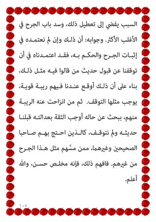 ١٠٥
‫ﰲ‬ ‫اﻟﺠﺮح‬ ‫ﺑﺎب‬ ‫وﺳﺪ‬ ،‫ذﻟﻚ‬ ‫ﺗﻌﻄﻴﻞ‬ ‫إﱃ‬ ‫ﻳﻔﴤ‬ ‫اﻟﺴﺒﺐ‬
‫اﻷﻛرث‬ ‫اﻷﻏﻠﺐ‬
.
‫وﺟﻮاﺑﻪ‬
:
‫ﰲ‬ ‫ﻧﻌﺘﻤـﺪه‬ ‫مل‬ ‫وإن‬ ‫ذﻟـﻚ‬ ‫أن‬
‫أن‬ ‫ﰲ‬ ‫ـﺪﻧﺎه‬‫ـ‬‫اﻋﺘﻤ‬ ‫ـﺪ‬‫ـ‬‫ﻓﻘ‬ ،‫ـﻪ‬‫ـ‬‫ﺑ‬ ‫ـﻢ‬‫ـ‬‫واﻟﺤﻜ‬ ‫ـﺮح‬‫ـ‬‫اﻟﺠ‬ ‫ـﺎت‬‫ـ‬‫إﺛﺒ‬
،‫ذﻟـﻚ‬ ‫ﻣﺜـﻞ‬ ‫ﻓﻴـﻪ‬ ‫ﻗﺎﻟﻮا‬ ‫ﻣﻦ‬ ‫ﺣﺪﻳﺚ‬ ‫ﻗﺒﻮل‬ ‫ﻋﻦ‬ ‫ﺗﻮﻗﻔﻨﺎ‬
،‫ﻗﻮﻳـﺔ‬ ‫رﻳﺒـﺔ‬ ‫ﻓـﻴﻬﻢ‬ ‫ﻋﻨـﺪﻧﺎ‬ ‫أوﻗـﻊ‬ ‫ذﻟـﻚ‬ ‫أن‬ ‫ﻋﲆ‬ ‫ﺑﻨﺎء‬
‫اﻟﺘﻮﻗﻒ‬ ‫ﻣﺜﻠﻬﺎ‬ ‫ﻳﻮﺟﺐ‬
.
‫اﻟﺮﻳﺒـﺔ‬ ‫ﻋﻨﻪ‬ ‫اﺣﺖ‬‫ﺰ‬‫اﻧ‬ ‫ﻣﻦ‬ ‫ﺛﻢ‬
‫ﻗﺒﻠﻨـﺎ‬ ‫ﺑﻌﺪاﻟﺘـﻪ‬ ‫اﻟﺜﻘﺔ‬ ‫أوﺟﺐ‬ ‫ﺣﺎﻟﻪ‬ ‫ﻋﻦ‬ ‫ﺑﺒﺤﺚ‬ ،‫ﻣﻨﻬﻢ‬
‫ﺣﺪ‬
‫ـﺎﺣﺒﺎ‬‫ـ‬‫ﺻ‬ ‫ـﻢ‬‫ـ‬‫ﺑﻬ‬ ‫ـﺘﺞ‬‫ـ‬‫اﺣ‬ ‫ـﺬﻳﻦ‬‫ـ‬‫ﻛﺎﻟ‬ ،‫ـﻒ‬‫ـ‬‫ﻧﺘﻮﻗ‬ ‫ومل‬ ‫ـﻪ‬‫ـ‬‫ﻳﺜ‬
‫اﻟﺠـﺮح‬ ‫ﻫـﺬا‬ ‫ﻣﺜﻞ‬ ‫ﻬﻢ‬ ‫ﱠ‬‫ﻣﺴ‬ ‫ﻣﻤﻦ‬ ،‫وﻏريﻫام‬ ‫اﻟﺼﺤﻴﺤني‬
‫ﻏريﻫﻢ‬ ‫ﻣﻦ‬
.
‫وﷲ‬ ،‫ﺣﺴـﻦ‬ ‫ﻣﺨﻠـﺺ‬ ‫ﻓﺈﻧﻪ‬ ،‫ذﻟﻚ‬ ‫ﻓﺎﻓﻬﻢ‬
‫أﻋﻠﻢ‬
.
 